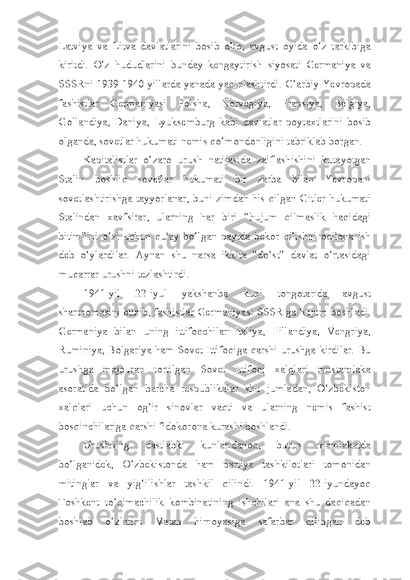 Latviya   va   Litva   davlatlarini   bosib   olib,   avgust   oyida   o‘z   tarkibiga
kiritdi.   O‘z   hududlarini   bunday   kengaytirish   siyosati   Germaniya   va
SSSRni 1939-1940 yillarda yanada yaqinlashtirdi. G‘arbiy Yevropada
fashistlar   Germaniyasi   Polsha,   Norvegiya,   Fransiya,   Belgiya,
Gollandiya,   Daniya,   Lyuksemburg   kabi   davlatlar   poytaxtlarini   bosib
olganda, sovetlar hukumati nemis qo‘mondonligini tabriklab borgan.
Kapitalistlar   o‘zaro   urush   natijasida   zaiflashishini   kutayotgan
Stalin   boshliq   sovetlar   hukumati   bir   zarba   bilan   Yevropani
sovetlashtirishga tayyorlanar, buni zimdan his qilgan Gitler hukumati
Stalindan   xavfsirar,   ularning   har   biri   “hujum   qilmaslik   haqidagi
bitim”ini   o‘zi   uchun   qulay   bo‘lgan   paytda   bekor   qilishni   oqilona   ish
deb   o‘ylardilar.   Aynan   shu   narsa   ikkita   “do‘st”   davlat   o‘rtasidagi
muqarrar urushni tezlashtirdi.
1941-yil   22-iyul   yakshanba   kuni   tongotarida   avgust
shartnomasini buzib, fashistlar Germaniyasi SSSR ga hujum boshladi.
Germaniya   bilan   uning   ittifoqchilari-Italiya,   Fillandiya,   Vengriya,
Ruminiya, Bolgariya ham Sovet Ittifoqiga qarshi urushga kirdilar. Bu
urushga   majburan   tortilgan   Sovet   Ittifoqi   xalqlari   mustamlaka
asoratida   bo‘lgan   barcha   respublikalar   shu   jumladan,   O‘zbekiston
xalqlari   uchun   og‘ir   sinovlar   vaqti   va   ularning   nemis   fashist
bosqinchilariga qarshi fidokorona kurashi boshlandi.
Urushning   dastlabki   kunlaridanoq,   butun   mamlakatda
bo‘lganidek,   O‘zbekistonda   ham   partiya   tashkilotlari   tomonidan
mitinglar   va   yig‘ilishlar   tashkil   qilindi.   1941-yil   22-iyundayoq
Toshkent   to‘qimachilik   kombinatining   ishchilari   ana   shu   daqiqadan
boshlab   o‘zlarini   Vatan   himoyasiga   safarbar   qilingan   deb 