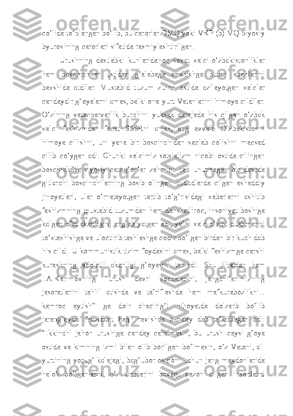 qo‘lida to‘plangan bo‘lib, bu qarorlar DMQ yoki VKP (b) MQ Siyosiy
byurosining qarorlari sifatida rasmiylashtirilgan.
Urushning   dastlabki   kunlaridanoq   sovet   xalqi-o‘zbekistonliklar
ham   bosqinchilar   ustidan   g‘alabaga   erishishga   butun   kuchlarini
baxshida   etdilar.   Mustabid   tuzum   zulmi   ostida   ezilayotgan   xalqlar
qandaydir g‘oyalarni emas, balki ona-yurt-Vatanlarini himoya qildilar.
O‘zining   vatanparvarlik   burchini   yuksak   darajada   his   qilgan   o‘zbek
xalqi   fashizmdan   faqat   SSSRni   emas,   eng   avvalo   O‘zbekistonni
himoya   qilishni,   uni   yana   bir   bosqinchidan   saqlab   qolishni   maqsad
qilib   qo‘ygan   edi.   Chunki   xalqimiz   sotsializm   niqobi   ostida   qilingan
bosqinchilik   siyosiy   qatog‘onlar   zahmini   hali   unutmagan   bir   davrda
gitlerchi   bosqinchilarning   bosib   olingan   hududlarda   qilgan   ashaddiy
jinoyatlari,   ular   o‘rnatayotgan   tartib   to‘g‘risidagi   xabarlarni   eshitib
fashizmning  mustabid  tuzumdan  ham dahshatliroq,  insoniyat  boshiga
kelgan ofat ekanligini anglab yetgan edi, ya’ni xalq o‘zini dushmanni
to‘xtashishga va uloqtirib tashlashga qodir bo‘lgan birdan bir kuch deb
his qildi. U kommunistik tizim foydasini emas, balki fashizmga qarshi
kurashning   adolatli   ekanligi   g‘oyasini   tanladi.   Shu   jihatdan   ham
I.A.Karimovning   “urush   davri   voqealarini,   jangchilarimizning
jasoratlarini   tahlil   etishda   va   ta’riflashda   ham   mafkurabozlikni...
kamroq   aytish”   ga   doir   chaqirig‘i   nihoyatda   dolzarb   bo‘lib
jaranglaydi.   Prezident   haqli   ravishda   bunday   deb   ta’kidlagan   edi:
“Ikkinchi   jahon   urushiga   qanday   qaralmasin,   bu   urush   qaysi   g‘oya
ostida  va  kimning   izmi  bilan   olib  borilgan   bo‘lmasin,   o‘z  Vatani,   el-
yurtining yorug‘ kelajagi, beg‘ubor osmoni uchun jang maydonlarida
halok   bo‘lganlarni,   o‘z   umrlarini   bevaqt   xazon   qilgan   insonlarni 