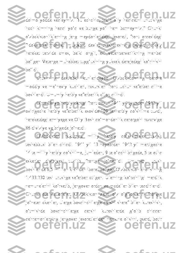 doimo   yodda   saqlaymiz.   Bu   achchiq,   lekin   oliy   haqiqatni   unutishga
hech   kimning   haqqi   yo‘q   va   bunga   yo‘l   ham   bermaymiz!”   Chunki
o‘zbekistonliklarning   jang   maydonlaridagi   jasorati,   front   orqasidagi
fidokorona   mehnati   mustabid   davlat   mashinasining   tazyiqi,   erksiz
harakat   tarzida   emas,   balki   ongli,   asl   vatanparvarlikning   manbai
bo‘lgan Vatanga muhabbat  tuyg‘usining  yuksak darajadagi ko‘rinishi
bo‘ldi.
Urushning   dastlabki   kunlaridayoq   O‘zbekistonning   barcha
moddiy   va   ma’naviy   kuchlari,   resurslari   front   uchun   safarbar   qilina
boshlandi. Umumiy harbiy safarbarlik e’lon qilindi.
O‘rta Osiyo harbiy okrugi front uchun 1941-yil iyundan 1942-yil
oxirigacha   harbiy   safarbarlik   asosida   109   ta   harbiy   qo‘shilma   tuzdi,
harakatdagi armiyaga va Oliy Bosh qo‘mondonlik qarorgohi rezerviga
86 diviziya va brigada jo‘natdi.
O‘zbekiston   hukumati   milliy   harbiy   qo‘shilmalar   tuzish
tashabbusi   bilan   chiqdi.   1941-yil   13-noyabrdan   1942-yil   martigacha
14 ta milliy harbiy qo‘shilma, jumladan, 9 ta o‘qchi brigada, 5 ta otliq
askarlar   diviziyasi   tuzilib   frontga   jo‘natildi.   Umuman,   urush
boshlarida 6,5 million kishidan iborat bo‘lgan O‘zbekiston aholisining
1.433.230   tasi   urushga   safarbar   etilgan.   Ularning   ko‘pchiligi   mardlik
namunalarini  ko‘rsatib,  jangovar  orden  va  medallar   bilan  taqdirlandi.
Chunki   ota   va   onalar,   O‘zbekiston   xalqi   o‘z   o‘g‘lonlarini   frontga
jo‘natar   ekanlar,   ularga   bosqinchilarga   qarshi   sharaf   bilan   kurashish,
o‘tmishda   bosqinchilarga   qarshi   kurashlarda   g‘olib   chiqqan
qahramonlarning   jangovar   jasoratlaridan   namuna   olishni,   mard,   botir 