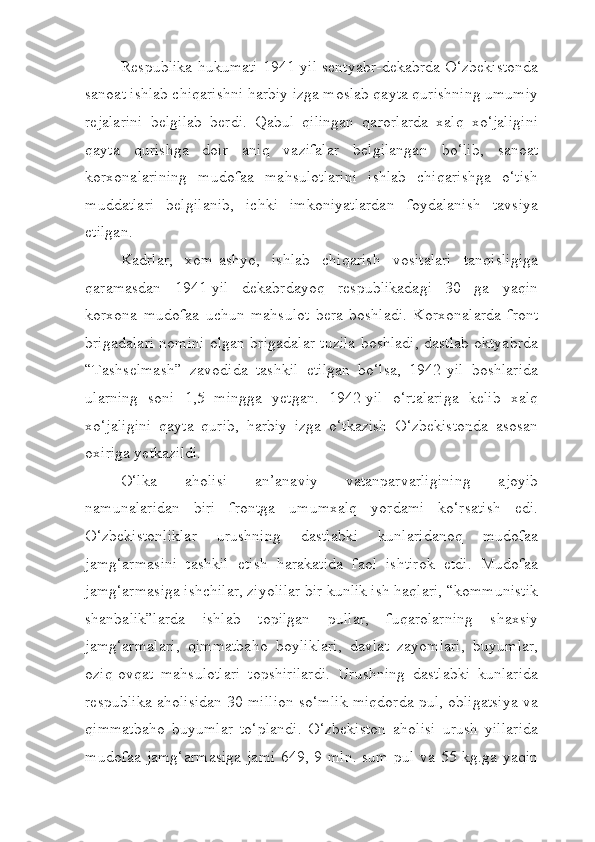 Respublika hukumati 1941-yil sentyabr-dekabrda O‘zbekistonda
sanoat ishlab chiqarishni harbiy izga moslab qayta qurishning umumiy
rejalarini   belgilab   berdi.   Qabul   qilingan   qarorlarda   xalq   xo‘jaligini
qayta   qurishga   doir   aniq   vazifalar   belgilangan   bo‘lib,   sanoat
korxonalarining   mudofaa   mahsulotlarini   ishlab   chiqarishga   o‘tish
muddatlari   belgilanib,   ichki   imkoniyatlardan   foydalanish   tavsiya
etilgan.
Kadrlar,   xom-ashyo,   ishlab   chiqarish   vositalari   tanqisligiga
qaramasdan   1941-yil   dekabrdayoq   respublikadagi   30   ga   yaqin
korxona   mudofaa   uchun   mahsulot   bera   boshladi.   Korxonalarda   front
brigadalari nomini olgan brigadalar tuzila boshladi, dastlab oktyabrda
“Tashselmash”   zavodida   tashkil   etilgan   bo‘lsa,   1942-yil   boshlarida
ularning   soni   1,5   mingga   yetgan.   1942-yil   o‘rtalariga   kelib   xalq
xo‘jaligini   qayta   qurib,   harbiy   izga   o‘tkazish   O‘zbekistonda   asosan
oxiriga yetkazildi.
O‘lka   aholisi   an’anaviy   vatanparvarligining   ajoyib
namunalaridan   biri   frontga   umumxalq   yordami   ko‘rsatish   edi.
O‘zbekistonliklar   urushning   dastlabki   kunlaridanoq   mudofaa
jamg‘armasini   tashkil   etish   harakatida   faol   ishtirok   etdi.   Mudofaa
jamg‘armasiga ishchilar, ziyolilar bir kunlik ish haqlari, “kommunistik
shanbalik”larda   ishlab   topilgan   pullar,   fuqarolarning   shaxsiy
jamg‘armalari,   qimmatbaho   boyliklari,   davlat   zayomlari,   buyumlar,
oziq-ovqat   mahsulotlari   topshirilardi.   Urushning   dastlabki   kunlarida
respublika aholisidan 30 million so‘mlik miqdorda pul, obligatsiya va
qimmatbaho   buyumlar   to‘plandi.   O‘zbekiston   aholisi   urush   yillarida
mudofaa jamg‘armasiga  jami  649, 9 mln. sum pul va 55 kg.ga yaqin 