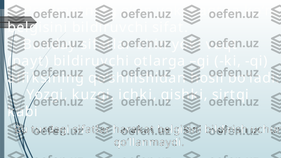 8. Predm et ni ng o‘r i n y ok i  v a qt ga  k o‘ra  
bel gi si ni  bi l di r uv chi  si f a t .
     Bunda y  si f a t l a r  o‘r i n y ok i  v a qt  
( pa y t )  bi l di r uv chi  ot l a rga  –gi   (- k i , -qi )  
a ffi k si ni ng qo‘shi l i shi da n hosi l  bo‘ l a di :
      Yozgi , k uzgi , i chk i , qi shk i , si r t qi  
k a bi
Bu t urdagi sifat lar harak at  belgisini bildirish uchun 
qo‘llanmay di.              