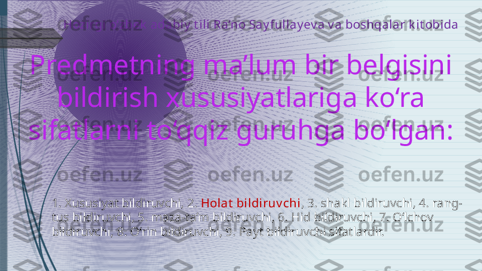   Hozirgi o‘zbek  adabiy  t ili Ra’no Say fullay ev a v a boshqalar k it obida 
Predmetning ma’lum bir belgisini 
bildirish xususiyatlariga ko‘ra 
sifatlarni to‘qqiz guruhga bo‘lgan:
1. Xususiyat bildiruvchi, 2.  Holat  bildiruv chi , 3. shakl bildiruvchi, 4. rang-
tus bildiruvchi, 5. maza-ta’m bildiruvchi, 6. Hid bildiruvchi, 7. O‘lchov 
bildiruvchi, 8. O‘rin bildiruvchi, 9. Payt bildiruvchi sifatlardir.              