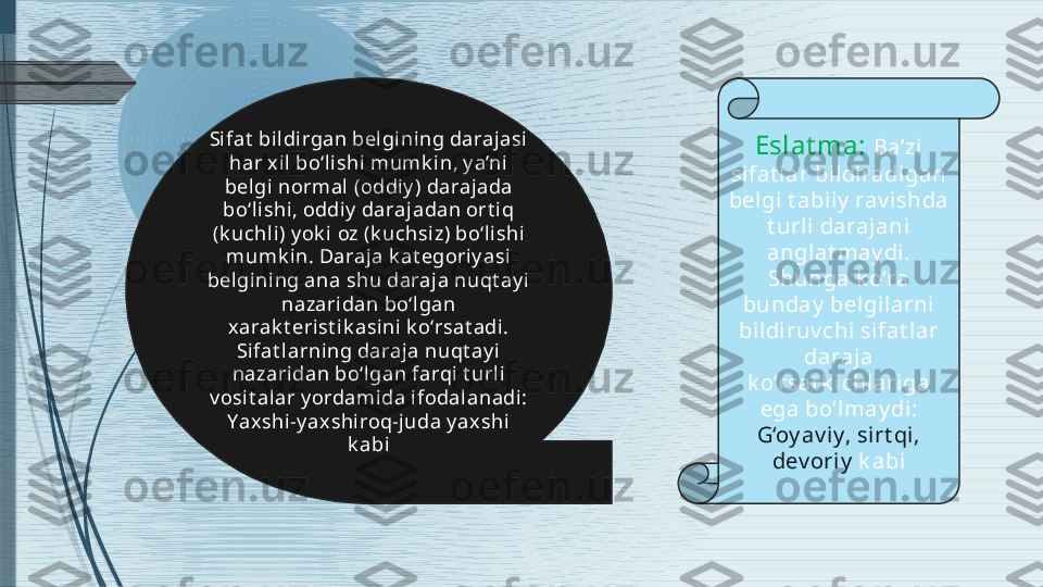 Eslat ma:  Ba’zi 
si fat lar bildiradigan 
belgi t abiiy  rav ishda 
t urli  daraj ani 
anglat may di. 
Shunga k o‘ra 
bunday  belgilarni  
bildi ruv chi sifat lar 
daraja 
k o‘rsat k i chlari ga 
ega bo‘lmay di: 
G‘oy av iy, sirt qi, 
dev oriy  k abiSi fat  bil dirgan belgining darajasi 
har x il bo‘lishi  mumk i n, y a’ni 
bel gi normal   ( oddiy )  darajada 
bo‘lishi, oddiy  darajadan ort iq 
( k uchl i )  y ok i oz  ( k uchsi z )  bo‘lishi 
mumk in. Daraja k at egoriy asi 
bel gining ana shu daraja nuqt ay i 
nazaridan bo‘l gan 
xarak t erist ik asini k o‘rsat adi . 
Sifat larning daraja nuqt ay i 
nazaridan bo‘l gan farqi  t urli 
v osit alar y ordamida ifodal anadi: 
Yax shi-y axshiroq-juda y ax shi  
k abi              