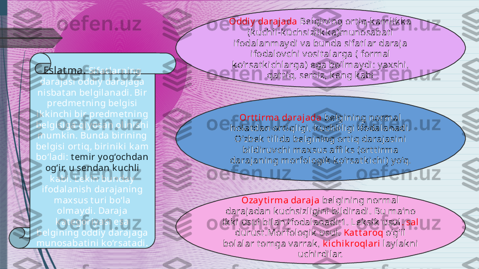 Eslat ma.  Sifat larning 
daraj asi oddiy  darajaga 
nisbat an belgil anadi . Bi r 
predmet ning belgisi 
ik k inchi bir predmet ni ng 
belgisiga qiy osan ol inishi 
mumk in. Bunda bi rining 
belgisi ort iq, birinik i k am 
bo‘ladi:  t emir y og‘ochdan 
og‘ir, u sendan k uchli  
k abi. Lek in bunday  
ifodal anish darajaning 
max sus t uri  bo‘la 
olmay di . Daraj a 
k at egoriy asi esa 
belgining oddi y darajaga 
munosabat ini k o‘rsat adi . Oddi y  darajada  Belgining ort iq-k amlik k a 
( k uchli-k uchsizlik k a ) munosabat i 
ifodalanmay di v a bunda si fat lar daraja 
ifodal ov chi v osi t alarga  (  formal 
k o‘rsat k ichlarga )  ega bo‘lmay di : y ax shi , 
qat t iq, semiz, k eng k abi
Ort t irma darajada  bel gining normal 
hol at dan ort iqligi , k uchliligi ifodalanadi. 
O‘zbek  t il ida belgining ort iq darajasini 
bildi ruv chi maxsus affi k s  ( ort t irma 
darajani ng morfologik  k o‘rsat k ichi )  y o‘q.
Ozay t i rma daraja  bel gining normal 
daraj adan k uchsizligini  bi ldiradi. Bu ma’no 
ik k i usul bilan ifodal anadi:1. Lek sik  usul .  sal 
durust .Morfologik  usul.  Kat t aroq   o‘g‘i l 
bolalar t omga v arrak ,  k ichik roqlari   lay l ak ni 
uchirdilar.              
