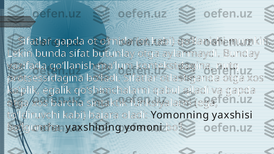      Sifatlar gapda ot o‘rnida  ( ot kabi )  qo‘llanishi mumkin. 
Lekin bunda sifat butunlay otga aylanmaydi. Bunday 
vazifada qo‘llanish ma’lum kontekstdagina, nutq 
protsessidagina bo‘ladi. Sifatlar otlashganda otga xos 
ko‘plik, egalik qo‘shimchalarni qabul qiladi va gapda 
otga xos barcha sintaktik funksiyalarni  ( ega, 
to‘ldiruvchi kabi )  bajara oladi:  Yomonning y axshisi 
bo‘lguncha,  y axshining y omoni  bo‘l.              