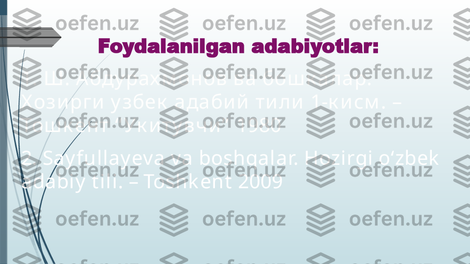 Foydalanilgan adabiyotlar:
1.  Ш. А бду рах м онов ва  бош к а л а р. 
Х ози рги  у збек  ада би й  т и л и  1-к и см . – 
Тош к ен т   “ Ук и т у вч и ”  1980
2. Say fullay ev a v a boshqalar. Hozirgi o‘zbek  
adabiy  t ili. – Toshk ent  2009              