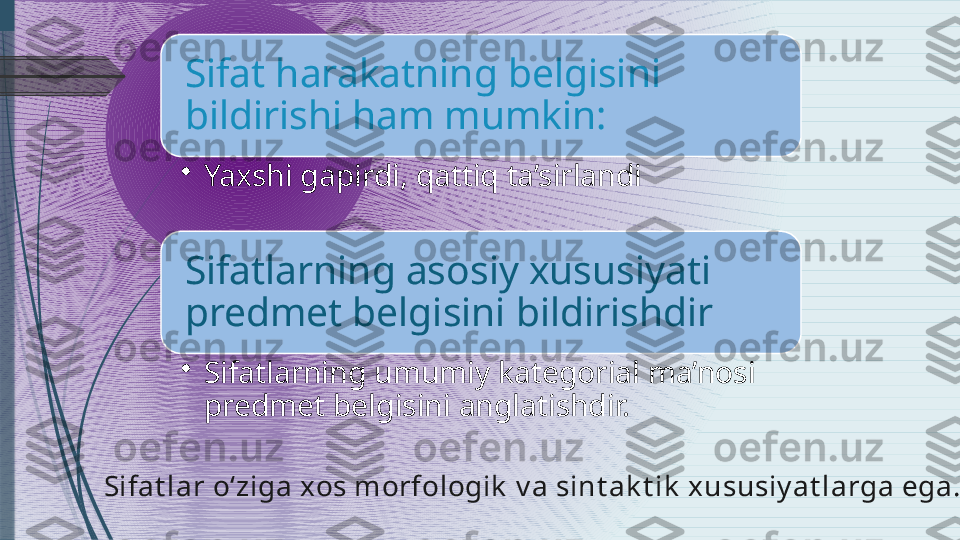 Sifat harakatning belgisini 
bildirishi ham mumkin:
•
Yaxshi gapirdi, qattiq ta’sirlandi
Sifatlarning asosiy xususiyati 
predmet belgisini bildirishdir
•
Sifatlarning umumiy kategorial ma’nosi 
predmet belgisini anglatishdir.
Sifat lar o‘ziga xos morfologik  v a sint ak t ik  x ususiy at larga ega.              