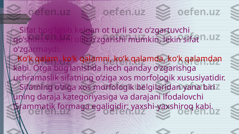     Sifat bog‘lanib kelgan ot turli so‘z o‘zgartuvchi 
qo‘shimchalarni olib o‘zgarishi mumkin, lekin sifat 
o‘zgarmaydi:
   Ko‘k qalam ,  ko‘k qalamni, ko‘k qalamda, ko‘k qalamdan 
kabi. Otga bog‘lanishda hech qanday o‘zgarishga 
uchramaslik sifatning o‘ziga xos morfologik xususiyatidir.
    Sifatning o‘ziga xos morfologik belgilaridan yana biri 
uning daraja kategoriyasiga va darajani ifodalovchi 
Grammatik formaga egaligidir: yaxshi-yaxshiroq kabi.              