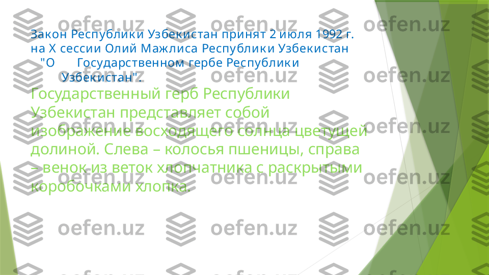 Зак он Респу блик и Узбек истан при нят 2 и ю ля 1992 г. 
на Х  сессии Оли й Маж ли са Респу блик и Узбек истан 
   " О       Государственном  гербе Респу блик и                     
Узбек и стан" . 
Государственный герб Республики 
Узбекистан представляет собой 
изображение восходящего солнца цветущей 
долиной. Слева – колосья пшеницы, справа 
– венок из веток хлопчатника с раскрытыми 
коробочками хлопка.                                                          