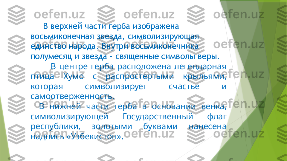       В верхней части герба изображена 
восьмиконечная звезда, символизирующая 
единство народа. Внутри восьмиконечника 
полумесяц и звезда – священные символы веры.
            В  центре  герба  расположена  легендарная 
птица  Хумо  с  распростертыми  крыльями, 
которая  символизирует  счастье  и 
самоотверженность.
  В  нижней  части  герба  в  основании  венка, 
символизирующей  Государственный  флаг 
республики,  золотыми  буквами  нанесена 
надпись «Узбекистон».                 