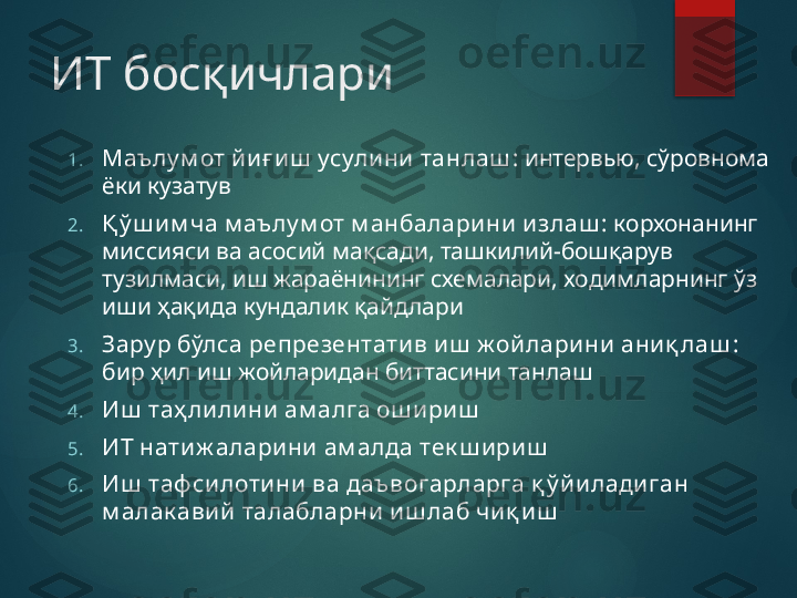 ИТ босқичлари
1. Маълу м от йи ғ иш  усули ни  танлаш : интервью, сўровнома 
ёки кузатув
2. Қ ў ш и м ча м аъ лу м от м анбалари ни  излаш : корхонанинг 
миссияси ва асосий мақсади, ташкилий-бошқарув 
тузилмаси, иш жараёнининг схемалари, ходимларнинг ўз 
иши ҳақида кундалик қайдлари
3. Зару р бўлса репрезентатив и ш  ж ойларини аниқ лаш : 
бир ҳил иш жойларидан биттасини танлаш
4. Иш  таҳ ли ли ни  ам алга ош ириш
5. ИТ нати ж алари ни ам алда тек ш ири ш
6. Иш  таф си лоти ни  ва даъ вогарларга қ ў йи лади ган 
м алак авий  талабларни и ш лаб чи қ иш       