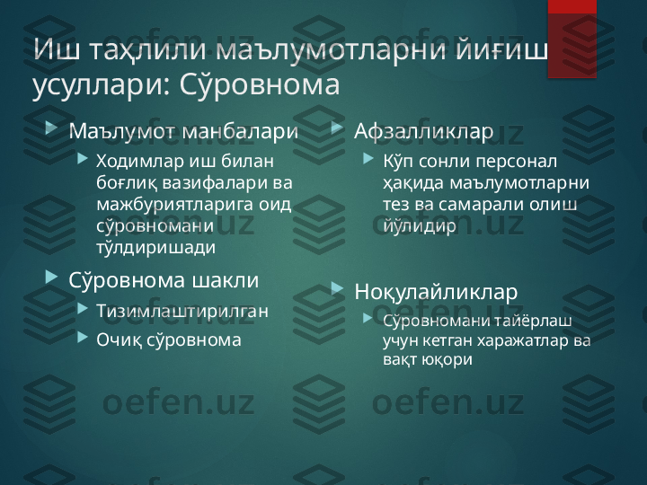 Иш таҳлили маълумотларни йиғиш 
усуллари :  Сўровнома

Маълумот манбалари

Ходимлар иш билан 
боғлиқ вазифалари ва 
мажбуриятларига оид 
сўровномани 
тўлдиришади

Сўровнома шакли

Тизимлаштирилган

Очиқ сўровнома   
Афзалликлар

Кўп сонли персонал 
ҳақида маълумотларни 
тез ва самарали олиш 
йўлидир

Ноқулайликлар

Сўровномани тайёрлаш 
учун кетган харажатлар ва 
вақт юқори       