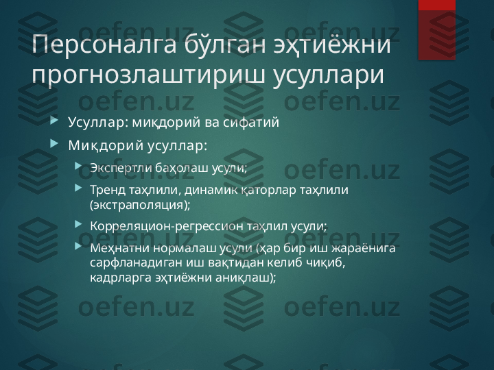 Персоналга бўлган эҳтиёжни 
прогнозлаштириш усуллари 

Усуллар : миқдорий ва сифатий

Ми қ дори й  усуллар :

Экспертли баҳолаш усули;

Тренд та ҳлили, динамик қаторлар таҳлили 
(экстраполяция);

Корреляцион-регрессион таҳлил усули;

Меҳнатни нормалаш усули (ҳар бир иш жараёнига 
сарфланадиган иш вақтидан келиб чиқиб, 
кадрларга эҳтиёжни аниқлаш);       