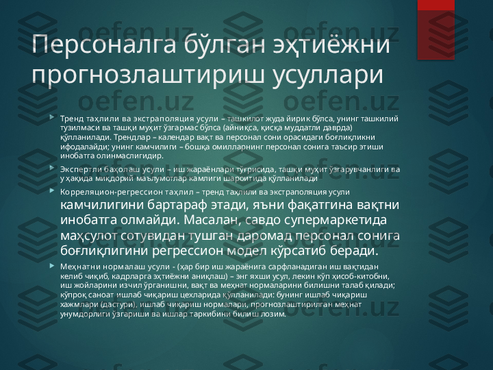 Персоналга бўлган эҳтиёжни 
прогнозлаштириш усуллари 

Тренд таҳ ли ли ва эк страполяци я усули   – ташкилот жуда йирик бўлса, унинг ташкилий 
тузилмаси ва ташқи муҳит ўзгармас бўлса (айниқса, қисқа муддатли даврда) 
қўлланилади. Трендлар – календар вақт ва персонал сони орасидаги боғлиқликни 
ифодалайди; унинг камчилиги – бошқа омилларнинг персонал сонига таъсир этиши 
инобатга олинмаслигидир.

Эк спертли  баҳ олаш  усули   – иш жараёнлари тўғрисида, ташқи муҳит ўзгарувчанлиги ва 
у ҳақида миқдорий маълумотлар камлиги шароитида қўлланилади

Корреляци он-регресси он таҳ ли л –  тренд таҳлили ва экстраполяция усули 
камчилигини бартараф этади, яъни фақатгина вақтни 
инобатга олмайди. Масалан, савдо супермаркетида 
маҳсулот сотувидан тушган даромад персонал сонига 
боғлиқлигини регрессион модел кўрсатиб беради.

Меҳ натни  норм алаш  усули  -  (ҳар бир иш жараёнига сарфланадиган иш вақтидан 
келиб чиқиб, кадрларга эҳтиёжни аниқлаш) – энг яхши усул, лекин кўп ҳисоб-китобни, 
иш жойларини изчил ўрганишни, вақт ва меҳнат нормаларини билишни талаб қилади; 
кўпроқ саноат ишлаб чиқариш цехларида қўлланилади: бунинг ишлаб чиқариш 
хажмлари (дастури), ишлаб чиқариш нормалари, прогнозлаштирилган меҳнат 
унумдорлиги ўзгариши ва ишлар таркибини билиш лозим.       