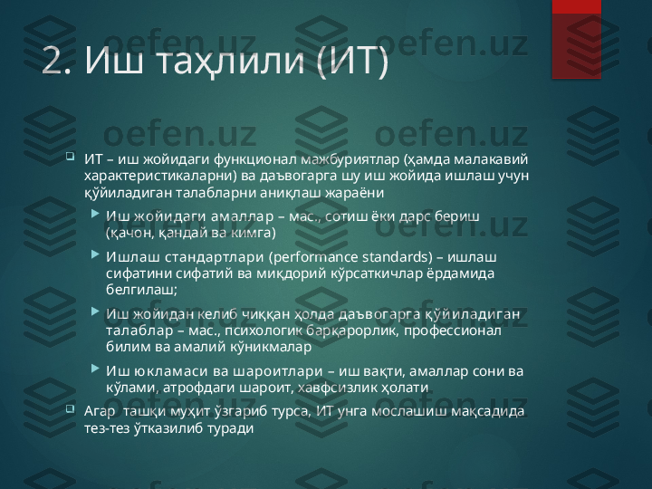 2. Иш таҳлили (ИТ)

ИТ  – иш жойидаги функционал мажбуриятлар (ҳамда малакавий 
характеристикаларни) ва даъвогарга шу иш жойида ишлаш учун 
қўйиладиган талабларни аниқлаш жараёни

Иш  ж ой и даги  ам аллар  – мас., сотиш ёки дарс бериш 
(қачон, қандай ва кимга)

Иш лаш  стандартлари   ( performance standards )  –  ишлаш 
сифатини сифатий ва ми қ дорий кўрсаткичлар ёрдамида 
белгилаш;

Иш жойидан келиб чиққан ҳолда  даъ вогарга қ ў й и лади ган 
талаблар  – мас., психологик барқарорлик, профессионал 
билим ва амалий кўникмалар

Иш  ю к лам аси  ва ш арои тлари   – иш вақти, амаллар сони ва 
кўлами, атрофдаги шароит, хавфсизлик ҳолати

Агар  ташқи муҳит ўзгариб турса, ИТ унга мослашиш мақсадида 
тез-тез ўтказилиб туради       