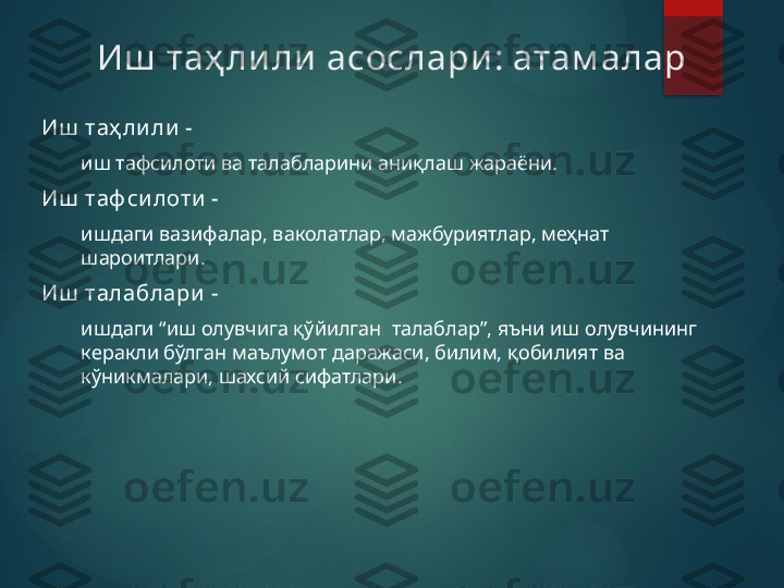 Иш  таҳ ли ли  асослари :  атам алар
Иш  таҳ ли ли  -
иш тафсилоти ва талабларини аниқлаш жараёни.
Иш  таф си лоти  -
ишдаги вазифалар, ваколатлар, мажбуриятлар, меҳнат 
шароитлари.
Иш  талаблари  -
иш даги  “иш олувчига қўйилган  талаблар”, яъни иш олувчининг 
керакли бўлган маълумот даражаси, билим, қобилият ва 
кўникмалари, шахсий сифатлари.       