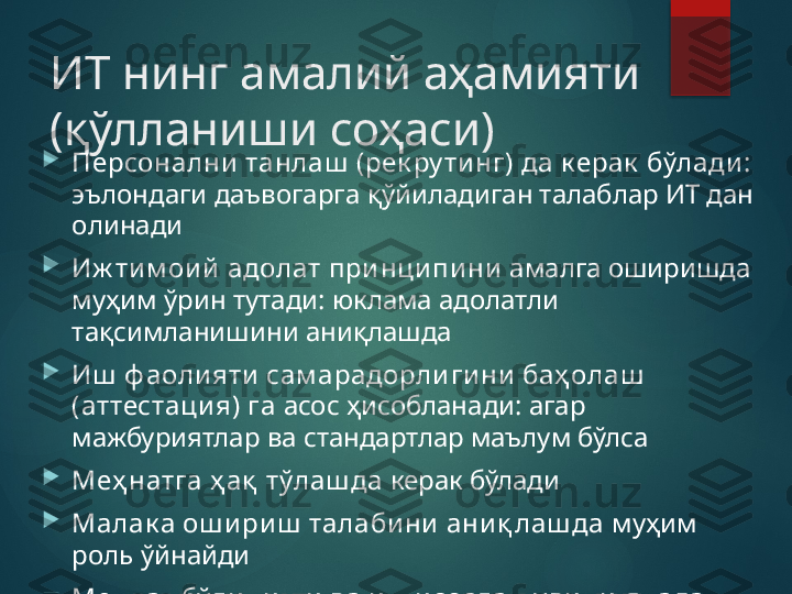 ИТ нинг амалий аҳамияти 
(қўлланиши соҳаси)

Персонални  танлаш  (рек ру ти нг) да к ерак  бўлади : 
эълондаги даъвогарга қўйиладиган талаблар ИТ дан 
олинади

Иж ти м ои й адолат при нци пи ни   амалга оширишда 
муҳим ўрин тутади: юклама адолатли 
тақсимланишини аниқлашда

Иш  ф аоли яти  сам арадорли ги ни  баҳ олаш  
(аттестаци я) га  асос ҳисобланади: агар 
мажбуриятлар ва стандартлар маълум бўлса

Меҳ натга ҳ ақ  тўлаш да  керак бўлади

Малак а ош и ри ш  талаби ни  ани қ лаш да  муҳим 
роль ўйнайди

Меҳ нат бўли ни ш и  ва и х ти сослаш у ви ни  янада 
ях ш илаш да       