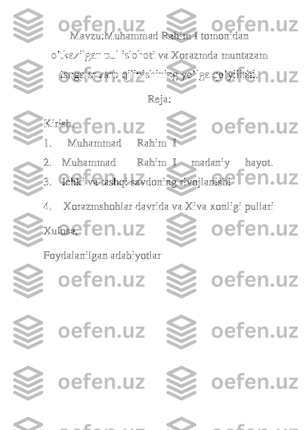 M	avzu:	Muhammad Rahim 	I tomonidan 	
o’tkazilgan pul isloho	ti va Xorazmda muntazam 	
tangalar zarb qilinishining yo’lga qo’yilishi.	 	
Reja:	 	
K	irish.	 	
1.	 	  Muhammad	 	 Rahim	  I 	
2.	 	Muhammad	 	 Rahim	  I 	 madaniy	 	 hayot	. 	
3.	 	Ichki	 va	 tashqi	 savdoning	 rivojlanishi	 	
4.	    	Xorazmshohlar davrida va Xiva xonligi 	pullari	 	
X	ulosa.	 	
Foydalanilgan adabiyotlar	 	
 
 
 
 
 
 
  