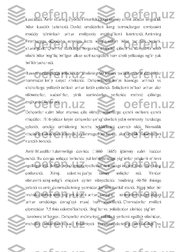 kuzatiladi.	 Amir	 vauning a'yonlari mamlakatdagi siyosiy ahvol ustidan sergaklik 	
bilan  kuzatib  turishardi.	 Davlat  amaldorlari  keng  tarmoqlangan  armiyasini 	
moddiy  ta'minlash  uchun  moliyaviy  mablag`larni  kemirardi.	 Amirning 	
Peterburgg	a  oqpodsho  saroyiga  katta  sovg`a	-salom  bilan  har  yili  borishi, 	
shuningdek,  Qrim  va  Kavkazga  borganida  ehsonlar  qilishi  va  saroylarni  sotib 
olishi  bilan  bog`liq	 bo`lgan  ulkan  sarf	-xarajatlari  ham  aholi  yelkasiga  og`ir  yuk 	
bo`lib tushar edi.	 	
Buxoro  amirligid	agi  soliqlardan  aholining  90  foizini  tashkil  etuvchi  dehqonlar 	
hammadan	 ko`p  aziyat  chekardi.  Dehqonlardan	 ko`pi  kasodga  uchradi  va 	
shaharlarga  yollanib  ishlash  uchun  ketib  qolishdi.  Soliqlarni  to`lash  uchun  ular 
olibsotarlar,  sudxo`rlar,  yirik  zamindorlar	 	yerlarida  mehnat  qilishga 	
majbur	 bo`lishar edi.	 	
Dehqonlar  zulm  bilan  murosa  qila  olmay,  zolimlarga  qarshi  oshkora  qarshi 
chiqdilar.	 1916	-yildan  keyin  dehqonlar  qo`zg`alonlari  yalpi  ommaviy  harakatga 	
aylanib,  amalda  amhiikning  barcha  bekliklarini  qamrab  ol	di.  Norozilik 	
chiqishlari  aksariyati  stixiyali,  uyushmagan	 bo`lsa	-da,  ular  amirlik  hokimiyatini 	
nuratib borardi.	 	
Amir	 Muzaffar	 hukmronligi  davrida  (1860	—	1885)  ijtimoiy  zulm  haddan 	
oshdi.	 Bu  davrda  soliqqa  tortishda  pul	 ko`rinishidagi  yig`imlar  yetakchi  o`r	inni 	
egallagan  edi.  Ishlab  berish  majburiyatlariko`rinishidagi  ishbay  renta  ham  keng 
qoilanardi.  Xiroj,  zakot	 va	 juz'ya  asosiy  soliqlar  edi.  Yerdan 	
olinuvchi	 xiroj	 solig`i  miqdori  ayrim  viloyatlarda  hosilning  40	-50  foiziga 	
yetardi	 va	 amir  daromadlarining  y	armidan  ko`pini  tashkil  etardi.	 Xiroj  bilan  bir 	
rnahalda	 kafsan	 soliq yig`imi ishlari uchun,	 dorug`a	 —	 xirmonlarni xatga olgani 	
uchun  amaldoiga  dorug`ayi  muzd  ham  undirilardi.	 Chorvadorlar  mollari 	
qiymatidan  2,5	 foiz	 zakot	to`lashardi.  Bog`lar	 va  polizlarda	n  alohida  yig`im 	—	
 tanobona	 to`langan.  Dehqonlar  ma'muriyat  vakillari  yerlarni  egallab  olishidan, 	
mahalliy  hokimiyat	 va	 sud  hokimiyati  namoyandalarining  poraxo`rligi  va  