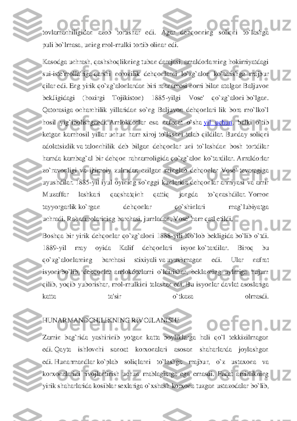 tovlamachiligidan  azob  tortishar  edi.  Agar  dehqonning  soliqni  to`lashga 
puli	 bo`lmasa, 	uning mol	-mulki tortib olinar edi.	 	
Kasodga uchrash, qashshoqlikning tuban darajasi, amaldorlarning hokimiyatdagi 
sui	-iste'molla'riga	 qarshi  norozilik  dehqonlarni  lo`zg`alon  ko`tarishga  majbur 	
qilar edi. Eng yirik qo`zg`alonlardan biri rahnamosi nomi bilan 	atalgan Baljuvon 	
bekJigidagi  (hozirgi  Tojikiston)  1885	-yilgi  Vose'  qo`zg`aloni	 bo`lgan. 	
Qatorasiga  ocharchilik  yillaridan  so`ng  Baljuvon  dehqonlari  lik  bora  mo`lko`l 
hosil  yig`ibolishgandi.	 Amlokdorlar  esa  nafaqat  o`sha	 yil  uchun	,  balki  o`tib 	
ketgan  kamhosil  yillar  uchun  ham  xiroj  to`lashni  talab  qildilar.	 Bunday  soliqni 	
adolatsizlik	 va	 talonchilik  deb  bilgan  dehqonlar  uni  to`lashdan  bosh  tortdilar 	
hamda  kambag`al  bir  dehqon  rahnamoligida  qo`zg`alon  ko`tardilar.	 Amaldorlar 	
zo`ravo	nligi  va  ijtimoiy  zulmdan  ezilgan  minglab  dehqonlar  Vose'  tevaragiga 	
uyushdilar.	 1885	-yil  iyul  oyining  so`nggi  kunlarida  dehqonlar  armiyasi  va  amir 	
Muzaffar  lashkari  qaqshatqich  qattiq  jangda  to`qnashdilar.	 Yomon 	
tayyorgarlik	 ko`rgan  dehqonlar  qo`shinlari 	mag`lubiyatga 	
uchradi.	 Rahnamolarining barchasi, jumladan, Vose' ham qatl etildi.	 	
Boshqa  bir  yirik  dehqonlar  qo`zg`aloni  1888	-yili  Ko`lob  bekligida	 bo`lib  o`tdi. 	
1889	-yil  may  oyida  Kalif  dehqonlari  isyon	 ko`tardilar.  Biroq  bu 	
qo`zg`alonlarning  barchasi  sti	xiyali	 va	 uyushmagan  edi.  Ular  nafrat 	
isyoni	 bo`lib,  dehqonlar  amlokdorlami  o`ldirishar,  beklarning  uylariga  hujum 	
qilib,  yoqib  yuborishar,  mol	-mulkini  talashar  edi.	 Bu  isyonlar  davlat  asoslariga 	
katta  ta'sir  o`tkaza  olmasdi.	 	
 
HUNARMANDCHILIKNING RIVOJLANI	SHI	 	
Zamin  bag`rida  yashirinib  yotgan  katta  boyliklarga  hali  qo`l  tekkizilmagan 
edi.	 Qayta  ishlovchi  sanoat  korxonalari  asosan  shaharlarda  joylashgan 	
edi.	 Hunarmandlar	 ko`plab  soliqlarni  to`lashga  majbur,  o`z  ustaxona  va 	
korxonalarini  rivojlantirish  uchun  m	ablagiarga  ega  emasdi.  Faqat  amirlikning 	
yirik shaharlarida kosiblar sexlariga o`xshash korxona tuzgan ustazodalar	 bo`lib,  