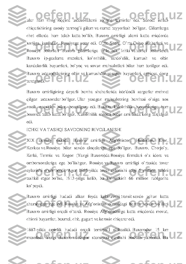 ular  ham  chog`roqqina  ustaxonalarni  zo`rg`a  ta'minlar  edi.  Sanoat  ishlab 
chiqarishining  asosiy  tarmog`i  gilam	 va	 namat  tayyorlash  bo`	lgan.  Gilamlarga 	
chet  ellarda  ham  talab  katta	 bo`lib,  Buxoro  amirligi  ularni  katta  miqdorda 	
xorijga,  jumladan,  Rossiyaga  sotar  edi.  O`rta  Sharq,  O`rta	 Osiyo  shaharlari  va 	
Rossiya  bozorlari  Buxoro  gilamlariga  to`la  edi.  Ichki	 va	 tashqi  bozorlarda 	
Buxoro  ip	-gazlama  matolari,  ko`nchilik,  zardo`zlik,  kumush  va  oltin 	
kandakorlik  buyumlari,  bo`yoq  va  sovun  mahsulotlari  bilan  ham  tanilgan  edi. 
Buxoro  ustazodalarining  oltin	 va	 kumushdan	 yasagan  buyumlari,  ayniqsa,  dong 	
taratgandi.	 	
Buxoro  amirligining  deyarli  barcha	 shaharlarida  iste'dodli  zargarlar  mehnat 	
qilgan  ustaxonalar	 bo`lgan.	 Ular  yasagan  mahsulotning  barchasi  o`ziga  xos 	
nozik  naqshlar  bilan  bezatilgan  edi.	 Buxoro  kulolchilik  buyumlariga  ham 	
bozorda  talab  katta	 bo`lgan.	 Kulolchilik  sanoati  butun  amirlikda  ken	g  tarqalgan 	
edi.	 	
ICHKI VA TASHQI SAVDONING RIVOJLANISHI	 	
XIX  asrning  oxirida  Buxoro  amirligi  Afg`oniston,  Hindiston,  Eron, 
Kavkaz	 va	 Rossiya  bilan  savdo  aloqalariga  ega  bo`lgan.  Buxoro,  Chorjo`y, 	
Kerki,  Termiz  va  Kogon  (Yangi  Buxoro)da	 Rossiya  firmalari  o`	z  idora  va 	
omborxonalariga  ega  bo`lishgan.  Rossiya	 va	 Buxoro  amirligi  o`rtasida  tovar 	
aylanishi  o`sib  bordi.  Agar  1865	-yilda  tovar  aylanishi  atigi  5  million  rublni 	
tashkil  etgan	 bo`lsa,  1913	-yilga  kelib,  bu  ko`rsatkich  66  million  rublgacha 	
ko`paydi.	 	
Buxoro	 amirligi  hududi  ulkan  foyda  keltiruvchi	 transit	 savdo  uchun  katta 	
ahamiyatga  ega  edi.	 Rossiya	 va	 Afg`oniston  o`rtasidagi  barcha  savdo  yo`llari 	
Buxoro  amirligi  orqali  o`tardi. 	Rossiya  Afg`onistonga  katta  miqdorda  movut, 	
chinni buyumlar, baxmal, chit, gugur	t va	 kerosin chiqarar edi.	 	
1887	-yilda  amirlik  hududi  orqali  temiryo`l  o`tkazildi.	 Buxorodan  15  km 	
masofada  Yangi  Buxoro	 va	 Kogon  stansiyasi  qurilishi  boshlab  yuborildi.  Bu  