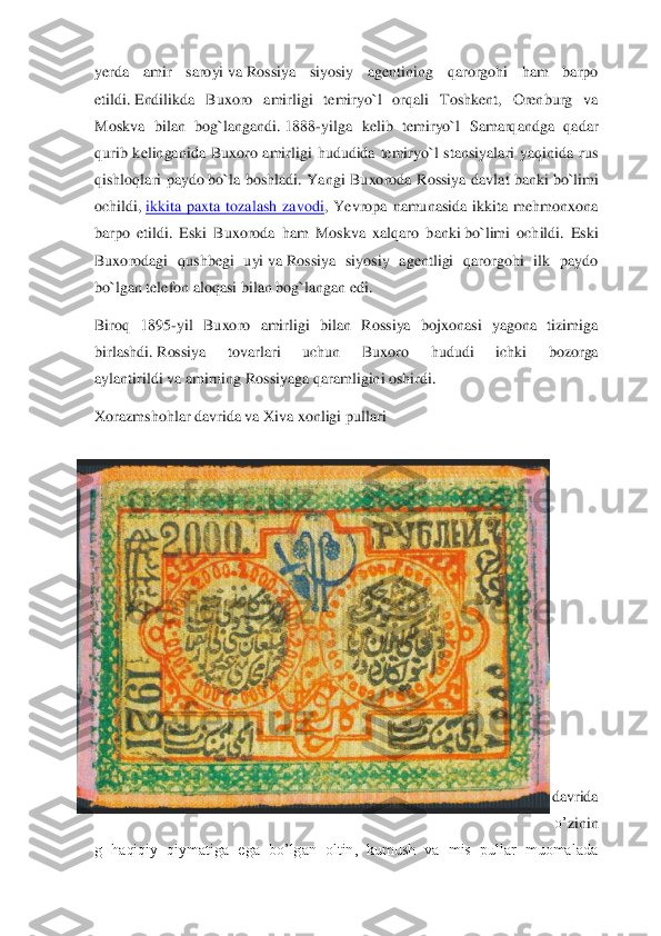 yerda  amir  saroyi	 va	 Rossiya  siyosiy  agentining  qarorgohi  ham  barpo 	
etildi.	 Endilikd	a  Buxoro  amirligi  temiryo`l  orqali  Toshkent,  Orenburg  va 	
Moskva  bilan  bog`langandi.	 1888	-yilga  kelib  temiryo`l  Samarqandga  qadar 	
qurib  kelinganida  Buxoro  amirligi  hududida  temiryo`l  stansiyalari  yaqinida  rus 
qishloqlari  paydo	 bo`la  boshladi.  Yangi  Buxoroda	 Rossiya  davlat  banki	 bo`limi 	
ochildi,	 ikkita  paxta  tozalash  zavodi	,  Yevropa  namunasida  ikkita  mehmonxona 	
barpo  etildi.  Eski  Buxoroda  ham  Moskva  xalqaro  b	anki	 bo`limi  ochildi.  Eski 	
Buxorodagi  qushbegi  uyi	 va	 Rossiya  siyosiy  agentligi  qarorgohi  ilk  paydo 	
bo`lgan telefon aloqasi bilan bog`langan edi.	 	
Biroq  1895	-yil  Buxoro  amirligi  bilan  Rossiya  bojxonasi  yagona  tizimiga 	
birlashdi.	 Rossiya  tovarlari  uchun  Buxo	ro  hududi  ichki  bozorga 	
aylantirildi	 va	 amirning 	Rossiyaga qaramligini oshirdi.	 	
Xorazmshohlar davrida va Xiva xonligi 	pullari	 	
 
 
 
 
 
 
 
 
 
davrida 
o’	zinin	
g  haqiqiy  qiymatiga  ega  bo’lgan  oltin,  kumush  va  mis  pullar  muomalada  