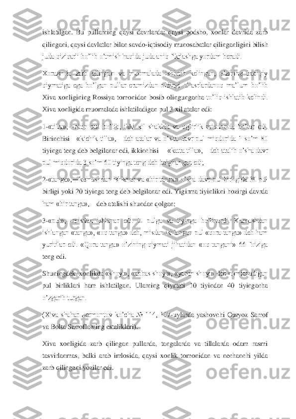 ishlatilgan. 	Bu  pullarning  qaysi  davrlarda;  qaysi  podsho,  xonlar  davrida  zarb 	
qilingani, qaysi davlatlar bilan savdo	-iqtisodiy munosabatlar qilinganligini bilish 	
juda qiziqarli bo’l	ib o’tmish haqida juda aniq fikrlashga yordam beradi.	 	
Xorazmda  zarb  qilingan  va  muomalada  ishlatib  kelingan,  o’zining  haqiqiy 
qiymatiga  ega  bo’lgan  pullar  eramizdan  oldingi  II  asrlardanoq  ma’lum  bo’lib 
Xiva  xonligining  Rossiya  tomonidan  bosib  olingungacha 	to’liq  ishlatib  kelindi. 	
Xiva xonligida muomalada ishlatiladigan pul 3 xil atalar edi:	 	
1-«tilla»,	—	oltin  pul  bo’lib,  ikki  xil  shaklda  va  og’irlik  miqdorida  bo’lar  edi. 	
Birinchisi	—	«kichik  tilla»,	—	deb  atalar  va  o’sha  davr  pul  miqdorida  1  so’m  80 	
tiyinga teng 	deb belgilanar edi, ikkinchisi 	—	«katta tilla»,	—	deb atalib o’sha davr 	
pul miqdorida 3 so’m 60 tiyinga teng deb belgilangan edi;	 	
2-«tanga»,	—	kumushdan  ishlanar  va  «bir  tanga»  o’sha  davr  pul  birligida  30  pul 	
birligi yoki 20 tiyinga teng deb belgilanar edi. Yig	irma tiyinlikni hozirgi davrda 	
ham «bir tanga»,	—	deb atalishi shundan qolgan;	 	
3-«pul»,	—	misdan  ishlanar  edi.  U  pulga  va  tiyinga  bo’linardi.  Kumushdan 	
ishlangan «tanga», «oq tanga» deb, misdan ishlangan pul «qora tanga» deb ham 
yuritilar  edi.  «Qora  tanga»  o’zining  qiymati  jihatidan  «oq  tangani»  66  foiziga 
teng edi.	 	
Shuningdek, xonlikd	a «shoyi», «abbas shoyi», «yarim shoyi» deb nomlanadigan 	
pul  birliklari  ham  ishlatilgan.  Ularning  qiymati  10  tiyindan  40  tiyingacha 
o’zgarib turgan.	 	
(Xiva  shahar  Lermontov  ko’cha  №  114,  117	-uylarda  yashovchi  Quryoz  Sarrof 	
va Bolta Sarroflarning estaliklari	). 	
Xiva  xonligida  zarb  qilingan  pullarda,  tangalarda  va  tillalarda  odam  rasmi 
tasvirlanmas,  balki  arab  imlosida,  qaysi  xonlik  tomonidan  va  nechanchi  yilda 
zarb qilingani yozilar edi.	  