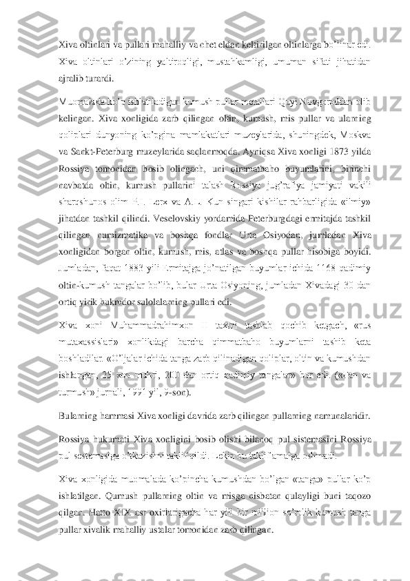 Xiva oltinlari va pullari mahalliy va chet eldan keltirilgan oltinlarga b	o’linar edi. 	
Xiva  oltinlari  o’zining  yaltiroqligi,  mustahkamligi,  umuman  sifati  jihatidan 
ajralib turardi.	 	
Muomalada ko’p ishlatiladigan kumush pullar metallari Quyi Novgoroddan olib 
kelingan.  Xiva  xonligida  zarb  qilingan  oltin,  kumush,  mis  pullar  va  ularn	ing 	
qoliplari  dunyoning  ko’pgina  mamlakatlari  muzeylarida,  shuningdek,  Moskva 
va Sankt	-Peterburg muzeylarida saqlanmoqda. Ayniqsa Xiva xonligi 1873 yilda 	
Rossiya  tomonidan  bosib  olingach,  uni  qimmatbaho  buyumlarini,  birinchi 
navbatda  oltin,  kumush  pullarin	i  talash  Rossiya  jug’rafiya  jamiyati  vakili 	
sharqshunos  olim  P.I.  Lerx  va  A.L.  Kun  singari  kishilar  rahbarligida  «ilmiy» 
jihatdan  tashkil  qilindi.  Veselovskiy  yordamida  Peterburgdagi  ermitajda  tashkil 
qilingan  numizmatika  va  boshqa  fondlar  Urta  Osiyodan,  j	umladan  Xiva 	
xonligidan  borgan  oltin,  kumush,  mis,  atlas  va  boshqa  pullar  hisobiga  boyidi. 
Jumladan,  faqat  1883  yili  Ermitajga  jo’natilgan  buyumlar  ichida  1168  qadimiy 
oltin	-kumush  tangalar  bo’lib,  bular  Urta  Osiyoning,  jumladan  Xivadagi  30  dan 	
ortiq yirik	 hukmdor sulolalarning pullari edi.	 	
Xiva  xoni  Muhammadrahimxon  II  taxtni  tashlab  qochib  ketgach,  «rus 
mutaxassislari»  xonlikdagi  barcha  qimmatbaho  buyumlarni  tashib  keta 
boshladilar. «O’ljalar ichida tanga zarb qilinadigan qoliplar, oltin va kumushdan 
ishl	angan,  25  xon  muhri,  200  dan  ortiq  qadimiy  tangalar»  bor  edi.  («Fan  va 	
turmush» jurnali, 1991 yil, 9	-son).	 	
Bularning hammasi Xiva xonligi davrida zarb qilingan pullarning namunalaridir.	 	
Rossiya  hukumati  Xiva  xonligini  bosib  olishi  bilanoq  pul  sistemasini  R	ossiya 	
pul sestemasiga o’tkazishni taklif qildi. Lekin bu taklif amalga oshmadi.	 	
Xiva  xonligida  muomalada  ko’pincha  kumushdan  bo’lgan  «tanga»  pullar  ko’p 
ishlatilgan.  Qumush  pullarning  oltin  va  misga  nisbatan  qulayligi  buni  taqozo 
qilgan.  Hatto  XIX  asr  oxi	rlarigacha  har  yili  bir  million  so’mlik  kumush  tanga 	
pullar xivalik mahalliy ustalar tomonidan zarb qilingan.	  