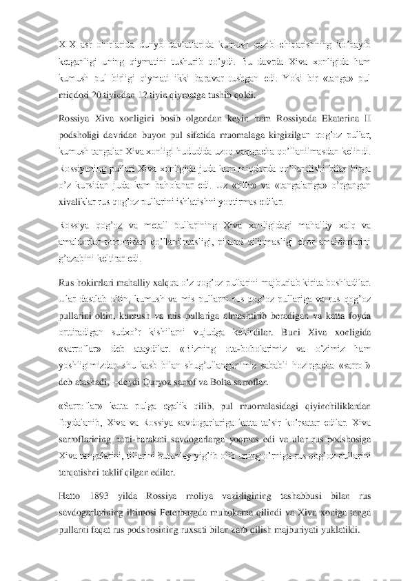 XIX  asr  ohirlarida  dunyo  davlatlarida  kumush  qazib  chiqarishning  ko’payib 
ketganligi  uning  qiymatini  tushurib  qo’ydi.  Bu  davrda  Xiva  xonligida  ham	 	
kumush  pul  birligi  qiymati  ikki  baravar  tushgan  edi.  Yoki  bir  «tanga»  pul 
miqdori 20 tiyindan 12 tiyin qiymatga tushib qoldi.	 	
Rossiya  Xiva  xonligini  bosib  olgandan  keyin  ham  Rossiyada  Ekaterina  II 
podsholigi  davridan  buyon  pul  sifatida  muomalaga  kirgizilg	an  qog’oz  pullar, 	
kumush tangalar Xiva xonligi hududida uzoq vaqtgacha qo’llanilmasdan kelindi. 
Rossiyaning  pullari  Xiva  xonligida  juda  kam  miqdorda  qo’llanilishi  bilan  birga 
o’z  kursidan  juda  kam  baholanar  edi.  Uz  «tilla»  va  «tangalariga»  o’rgangan 
xivali	klar rus qog’oz pullarini ishlatishni yoqtirmas edilar.	 	
Rossiya  qog’oz  va  metall  pullarining  Xiva  xonligidagi  mahalliy  xalq  va 
amaldorlar  tomonidan  qo’llanilmasligi,  pisand  qilinmasligi  chor  amaldorlarini 
g’azabini keltirar edi.	 	
Rus hokimlari mahalliy xalq	qa o’z qog’oz pullarini majburlab kirita boshladilar. 	
Ular  dastlab  oltin,  kumush  va  mis  pullarni  rus  qog’oz  pullariga  va  rus  qog’oz 
pullarini  oltin,  kumush  va  mis  pullariga  almashtirib  beradigan  va  katta  foyda 
orttiradigan  sudxo’r  kishilarni  vujudga  keltir	dilar.  Buni  Xiva  xonligida 	
«sarroflar»  deb  ataydilar.  «Bizning  ota	-bobolarimiz  va  o’zimiz  ham 	
yoshligimizdan  shu  kasb  bilan  shug’ullanganimiz  sababli  hozirgacha  «sarrof» 
deb atashadi,	—	deydi Quryoz sarrof va Bolta sarroflar.	 	
«Sarroflar»  katta  pulga  egalik  q	ilib,  pul  muomalasidagi  qiyinchiliklardan 	
foydalanib,  Xiva  va  Rossiya  savdogarlariga  katta  ta’sir  ko’rsatar  edilar.  Xiva 
sarroflarining  hatti	-harakati  savdogarlarga  yoqmas  edi  va  ular  rus  podshosiga 	
Xiva tangalarini, tillarini butunlay yig’ib olib uning o’	rniga rus qog’oz pullarini 	
tarqatishni taklif qilgan edilar.	 	
Hatto  1893  yilda  Rossiya  moliya  vazirligining  tashabbusi  bilan  rus 
savdogarlarining  iltimosi  Peterburgda  muhokama  qilindi  va  Xiva  xoniga  tanga 
pullarni faqat rus podshosining ruxsati bilan zarb q	ilish majburiyati yuklatildi.	  