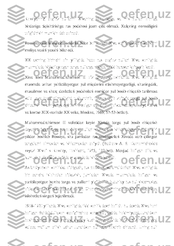 Rossiyaning  qog’oz  pullarini  Xivaning  tilla,  tanga  va  mis  pullari  o’rniga 
birdaniga  tiqishtirishga  rus  podshosi  jazm  qila  olmadi.  Xalqning  noroziligini 
to’g’dirishi mumkin deb qo’rqdi.	 	
Rossiya pullarining asta	-sekinlik bilan b	o’lsa ham Xiva xonligiga kirib kelishini 	
moliya vaziri yaxshi bilar edi.	 	
XX  asrning  birinchi  o’n  yilligida  hatto  rus  qog’oz  pullari  Xiva  xonligida 
muomalada ishlatilayotgan tanga pullarga nisbatan ikki baravar ko’payib ketdi.	 	
Xiva  xoni  Muhammadrahimxon  II 	o’z  umrining  oxirlarida  Xiva  xonligida 	
muomala  uchun  yshlatilayotgan  pul  miqdorini  etishmayotganligi,  shuningdek, 
musulmon  va  sharq  davlatlari  podsholari  nomidan  pul  bosib  chiqarib  turilmasa 
xalq  unga  itoat  qilmasligini  tushuntirib,  iltimos  qilib  zo’rg’a  t	anga  pul  bosib 	
chiqarish imkoniyatiga ega bo’lib qolgan edi. (T.G. To’xtametov, Rossiya i Xiva 
va kontse XIX	-nachale XX veka, Moskva, 1969, 52	-53	-betlar).	 	
Muhammadrahimxon  II  vafotidan  keyin  Xivada  tanga  pul  bosib  chiqarish 
deyarli to’xtatildi va rus podsh	osi pullari muomalada ishlatiladigan bo’ldi. 1914 	
yildan  boshlab  Rossiya,  shu  jumladan  rus  savdogarlari  Xivada  zarb  qilingan 
tangalarni  olmasdan  va  ishlatmasdan  qo’ydi.  (Sadiqov  A.  S.  Ekonomicheskie 
svyazi  Xivo’  s  Rossiey,  Toshkent,  1965,  132	-bet).  Mavjud 	bo’lgan  tilla  va 	
kumush pullar xalq qo’lida muomalada ishlatib kelindi.	 	
Asfandiyorxon  xonlikka  o’tirgach,  rus  podshosi  va  amaldorlari  Xiva  xonligida 
bir  qancha  islohotlar  o’tkazish,  jumladan  Xivada  muomalada  bo’lgan  va 
yuritilayotgan  barcha  tanga  va  pullar	ni  yig’ib  olib  butunlay  rus  pul  sistemasiga 	
o’tkazishni ham taklif qilgan edilar. Chor amaldorlarining bu taklifi ham boshqa 
islohotlari singari bajarilmadi.	 	
1918	-1920 yillarda Xiva xonligida ikki xonlik davri bo’ldi. Bu davrda Xiva honi 	
bo’lgan  Saidabdull	axon  «qo’g’irchoq  xon»  edi,  aslida  hokimiyatni  Junaidxon 	
boshqarar  edi.  Butun  harbiy,  siyosiy  kuch  uning  qo’lida  bo’lib,  o’z  hokimligini 
xalqqa  ma’lum  qilish  uchun  Junaidxon  pul  ham  bostirib  chiqardi.  Uning  puli  