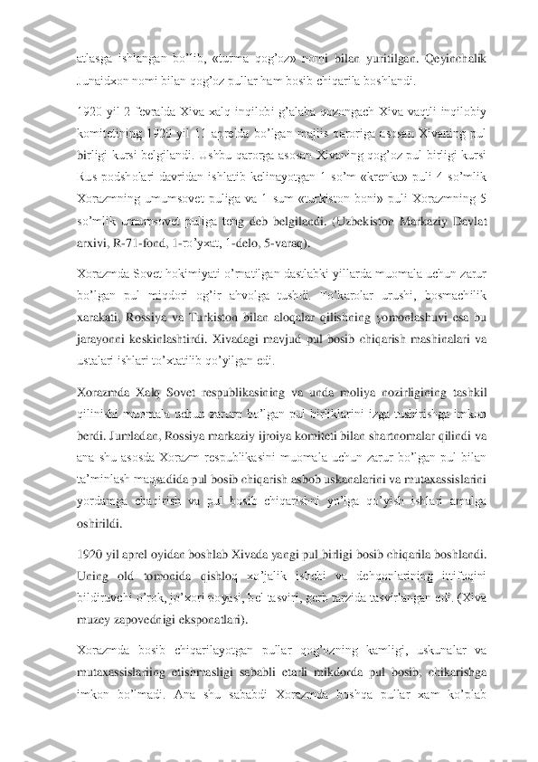 atlasga  ishlangan  bo’lib,  «turma  qog’oz»  nom	i  bilan  yuritilgan.  Qeyinchalik 	
Junaidxon nomi bilan qog’oz pullar ham bosib chiqarila boshlandi.	 	
1920  yil  2  fevralda  Xiva  xalq  inqilobi  g’alaba  qozongach  Xiva  vaqtli  inqilobiy 
komitetining  1920  yil  11  aprelda  bo’lgan  majlis  qaroriga  asosan  Xivaning  pul 
bi	rligi  kursi  belgilandi.  Ushbu  qarorga  asosan  Xivaning  qog’oz  pul  birligi  kursi 	
Rus  podsholari  davridan  ishlatib  kelinayotgan  1  so’m  «krenka»  puli  4  so’mlik 
Xorazmning  umumsovet  puliga  va  1  sum  «turkiston  boni»  puli  Xorazmning  5 
so’mlik  umumsovet  puliga  ten	g  deb  belgilandi.  (Uzbekiston  Markaziy  Davlat 	
arxivi, R	-71	-fond, 1	-ro’yxat, 1	-delo, 5	-varaq).	 	
Xorazmda Sovet hokimiyati o’rnatilgan dastlabki yillarda muomala uchun zarur 
bo’lgan  pul  miqdori  og’ir  ahvolga  tushdi.  Fo’karolar  urushi,  bosmachilik 
xarakati,  Ro	ssiya  va  Turkiston  bilan  aloqalar  qilishning  yomonlashuvi  esa  bu 	
jarayonni  keskinlashtirdi.  Xivadagi  mavjud  pul  bosib  chiqarish  mashinalari  va 
ustalari ishlari to’xtatilib qo’yilgan edi.	 	
Xorazmda  Xalq  Sovet  respublikasining  va  unda  moliya  nozirligining  tas	hkil 	
qilinishi  muomala  uchun  zarurp  bo’lgan  pul  birliklarini  izga  tushirishga  imkon 
berdi. Jumladan, Rossiya markaziy ijroiya komiteti bilan shartnomalar qilindi va 
ana  shu  asosda  Xorazm  respublikasini  muomala  uchun  zarur  bo’lgan  pul  bilan 
ta’minlash maqsa	dida pul bosib chiqarish asbob uskanalarini va mutaxassislarini 	
yordamga  chaqirish  va  pul  bosib  chiqarishni  yo’lga  qo’yish  ishlari  amalga 
oshirildi.	 	
1920 yil aprel oyidan boshlab Xivada yangi pul birligi bosib chiqarila boshlandi. 
Uning  old  tomonida  qishlo	q  xo’jalik  ishchi  va  dehqonlarining  ittifoqini 	
bildiruvchi o’rok, jo’xori poyasi, bel tasviri, gerb tarzida tasvirlangan edi. (Xiva 
muzey zapovednigi eksponatlari).	 	
Xorazmda  bosib  chiqarilayotgan  pullar  qog’ozning  kamligi,  uskunalar  va 
mutaxassislariing  et	ishmasligi  sababli  etarli  mikdorda  pul  bosib,  chikarishga 	
imkon  bo’lmadi.  Ana  shu  sababdi  Xorazmda  boshqa  pullar  xam  ko’plab  