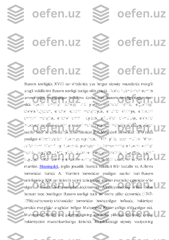  
 
 
 
 
 
 
Buxoro  xonligida  XVIII  asr  o'rtalarida  yuz  bergan  siyosiy  voqealarda 	mang'it 	
urug'i vakillar	ini Buxoro xonligi taxtiga olib chiqdi. 	Davlat hukmdorlari «amir» 	
unvoni  bilan  yuritiladigan  bo'ldi  va  davlat  ham  Buxoro  amirligi  degan  nom 
oldi.	 Buxoro  amirligi  tarixiga  oid  yozma  manbalar  ichida  «Qushbegi 	
arxivi»	 hujjatlari,  «Tarixi  salotini  mang'itiya»,	 	«Tuhfai  shohiy»,  «Dostoni 	
amironi  mang'it»,  «Tarixi  amiri  Haydar»,  «Gulshan  al	-muluk»,  «Risolai 	
muxtasari az tarixi salotini xonadoni mang'itiya» kabi mahalliy tillarda yozilgan 
asarlar bilan bir qatorda rus tarixchilaridan E.K.Meyndorf tomonidan 1820 yil	da 	
yozilgan	 «Orenburgdan  Buxoroga	 sayohat»,  1833  yilda  tatar  mullosi  Mirzo 	
Ja'far  nomi  bilan  4  oy  Buxoroda  yashagan  P.I.Demezonning  «Buxoro  xonligi 
haqida  qaydlar»,  1841  yilda  Butenov  elchiligi  tarkibida  Buxoroga  tashrif 
buyurgan  I.Xanikovning  «Buxoro  xonl	igi  ta'rifi»  kabi  asarlarini  keltirib  o'tish 	
mumkin.	 Shuningdek	,  ingliz  josuslik  hizmati  vakillari  Mir  Izatullo  va  A.Berns 	
tomonidan  hamda  A.  Vamberi  tomonid	an  yozilgan  asarlar  ham	 Buxoro 	
amirligining XIX asr birinchi yarmi tarixiga oid muhim	 manbalar qatoridan o'rin 	
olgan.  2	-masala:	 Ashtarxoniylar  inqirozi  va  Abulfayzxonning  o'limi  bilan 	
barxam  topa  boshlagan  Buxoro  xonligi  taxti  bir  necha  yillar  davomida  (17	47	-	
1756)	 ashtarxoniy	 shahzodalar  tomonidan  boshqarilgan  bo'lsada,  hokimiyat 	
amalda  mang'itlar  urug'idan  bo'lgan Muhammad  Rahim  qo'liga o'tib  qolgan  edi. 
Muhammad  Rahim  o'z  hukmronligining  dastlabki  yillarida  markaziy  davlat 
hokimiyatini  mustahkamlashga  kir	ishdi.  Mamlakatdagi  siyosiy  vaziyatning  