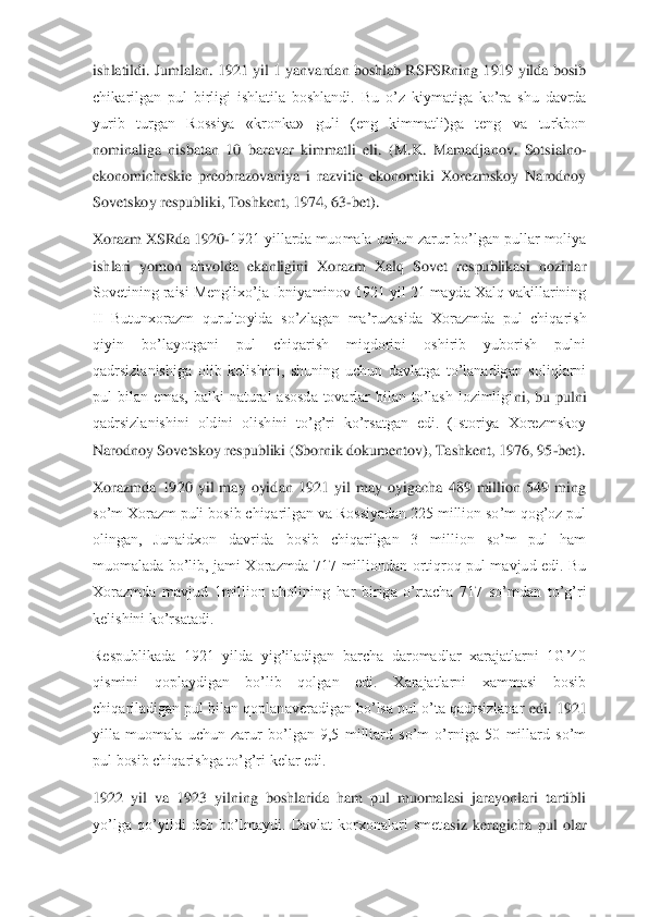 ishlatildi. Jumlalan. 1921 yil 1 yanvardan boshlab RSFSRning 1919 yilda bosib 
chikarilgan  pul  birligi  ishlatila  boshlandi.  Bu  o’z  k	iymatiga  ko’ra  shu  davrda 	
yurib  turgan  Rossiya  «kronka»  guli  (eng  kimmatli)ga  teng  va  turkbon 
nominaliga  nisbatan  10  baravar  kimmatli  eli.  (M.K.  Mamadjanov.  Sotsialno	-	
ekonomicheskie  preobrazovaniya  i  razvitie  ekonomiki  Xorezmskoy  Narodnoy 
Sovetskoy respubl	iki, Toshkent, 1974, 63	-bet).	 	
Xorazm XSRda 1920	-1921 yillarda muomala uchun zarur bo’lgan pullar moliya 	
ishlari  yomon  ahvolda  ekanligini  Xorazm  Xalq  Sovet  respublikasi  nozirlar 
Sovetining raisi Menglixo’ja Ibniyaminov 1921 yil 21 mayda Xalq vakillarining 
II  Butunxorazm  qurultoyida  so’z	lagan  ma’ruzasida  Xorazmda  pul  chiqarish 	
qiyin  bo’layotgani  pul  chiqarish  miqdorini  oshirib  yuborish  pulni 
qadrsizlanishiga  olib  kelishini,  shuning  uchun  davlatga  to’lanadigan  soliqlarni 
pul  bilan  emas,  balki  natural  asosda  tovarlar  bilan  to’lash  lozimligi	ni,  bu  pulni 	
qadrsizlanishini  oldini  olishini  to’g’ri  ko’rsatgan  edi.  (Istoriya  Xorezmskoy 
Narodnoy Sovetskoy respubliki (Sbornik dokumentov), Tashkent, 1976, 95	-bet).	 	
Xorazmda  1920  yil  may  oyidan  1921  yil  may  oyigacha  489  million  549  ming 
so’m Xorazm puli	 bosib chiqarilgan va Rossiyadan 225 million so’m qog’oz pul 	
olingan,  Junaidxon  davrida  bosib  chiqarilgan  3  million  so’m  pul  ham 
muomalada  bo’lib,  jami  Xorazmda  717  milliondan  ortiqroq  pul  mavjud  edi.  Bu 
Xorazmda  mavjud  1million  aholining  har  biriga  o’rtac	ha  717  so’mdan  to’g’ri 	
kelishini ko’rsatadi.	 	
Respublikada  1921  yilda  yig’iladigan  barcha  daromadlar  xarajatlarni  1G’40 
qismini  qoplaydigan  bo’lib  qolgan  edi.  Xarajatlarni  xammasi  bosib 
chiqariladigan pul bilan qoplanaveradigan bo’lsa pul o’ta qadrsizlanar 	edi. 1921 	
yilla  muomala  uchun  zarur  bo’lgan  9,5  milliard  so’m  o’rniga  50  millard  so’m 
pul bosib chiqarishga to’g’ri kelar edi.	 	
1922  yil  va  1923  yilning  boshlarida  ham  pul  muomalasi  jarayonlari  tartibli 
yo’lga  qo’yildi  deb  bo’lmaydi.  Davlat  korxonalari  smet	asiz  keragicha  pul  olar  