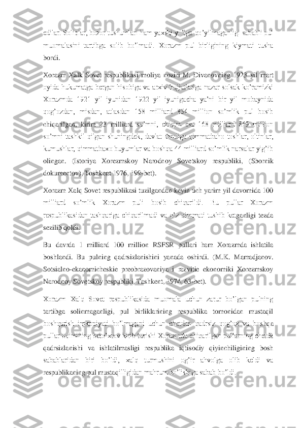 edilar. Soliqlar, bozor tushumlari ham yaxshi yo’lga qo’yilmaganligi sababli pul 
muomalasini  tartibga  solib  bo’lmadi.  Xorazm  pul  birligining  kiymati  tusha 
bordi.	 	
Xorazm  Xalk  Sovet  respublikasi  moliya  noziri  M.  Divanovning  1923  yil  m	art 	
oyida  hukumatga  bergan  hisobiga  va  arxiv  hujjatlariga  nazar  solsak  ko’ramizki 
Xorazmda  1921  yil  iyunidan  1922  yil  iyunigacha  ya’ni  bir  yil  mobaynida 
qog’ozdan,  misdan,  atlasdan  158  milliard  854  million  so’mlik  pul  bosib 
chiqarilgan,  kirim  23  milliard  s	o’mni,  chiqim  esa  168  milliard  869  million 	
so’mni  tashkil  qilgan  shuningdek,  davlat  fondiga  qimmatbaho  toshlar,  oltinlar, 
kumushlar, qimmatbaxo buyumlar va boshqa 44 milliard so’mlik narsalar yig’ib 
olingan.  (Istoriya  Xorezmskoy  Narodnoy  Sovetskoy  respubli	ki,  (Sbornik 	
dokumentov), Toshkent 1976, 199	-bet).	 	
Xorazm Xalq Sovet respublikasi tuzilgandan keyin uch yarim yil davomida 100 
milliard  so’mlik  Xorazm  puli  bosib  chiqarildi.  Bu  pullar  Xorazm 
respublikasidan  tashqariga  chiqarilmadi  va  o’z  qimmati  tushib  ket	ganligi  tezda 	
sezilib qoldi.	 	
Bu  davrda  1  milliard  100  million  RSFSR  pullari  ham  Xorazmda  ishlatila 
boshlandi.  Bu  pulning  qadrsizlanishini  yanada  oshirdi.  (M.K.  Mamadjanov. 
Sotsialno	-ekanomicheskie  preobrazovaniya  i  razvitie  ekonomiki  Xorezmskoy 	
Narodnoy So	vetskoy respubliki, Tashkent, 1974, 63	-bet).	 	
Xorazm  Xalq  Sovet  respublikasida  muomala  uchun  zarur  bo’lgan  pulning 
tartibga  solinmaganligi,  pul  birliklarining  respublika  tomonidan  mustaqil 
boshqarish  imkoniyati  bo’lmagani  uchun  chetdan  qadrsiz  qog’oz  va  bos	hqa 	
pullar oqimining beto’xtov kirib turishi Xorazmda chiqarilgan pullarning chetda 
qadrsizlanishi  va  ishlatilmasligi  respublika  iqtisodiy  qiyinchiligining  bosh 
sabablaridan  biri  bo’ldi,  xalq  turmushini  og’ir  ahvolga  olib  keldi  va 
respublikaning pul mustaq	illigidan mahrum bo’lishiga sabab bo’ldi.	  