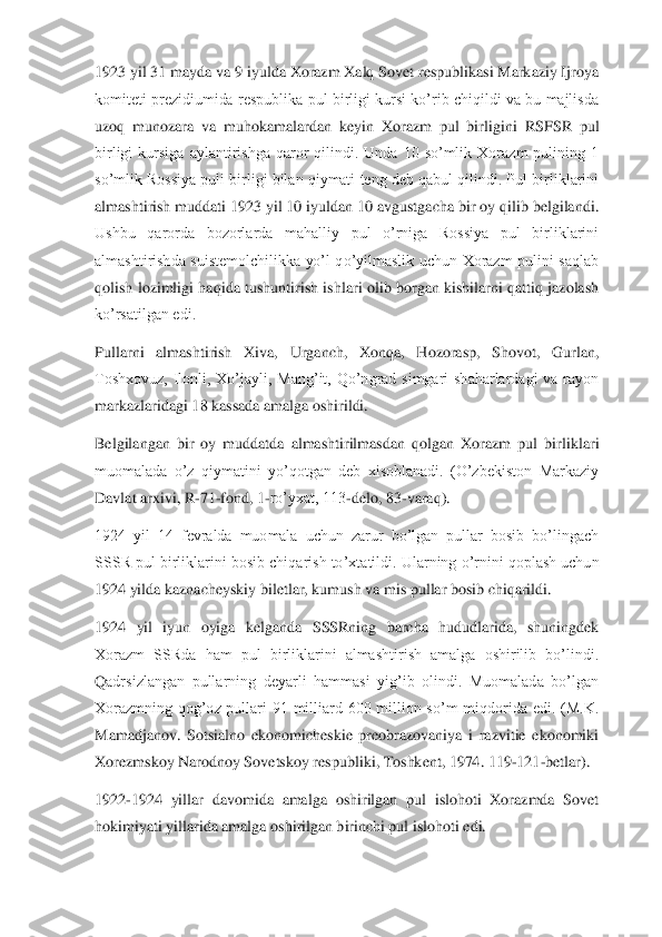 1923 yil 31 mayda va 9 iyulda Xorazm Xalq Sovet respublikasi Markaziy Ijroya 
komiteti prezidiumida  respublika  pul  birligi kursi ko’rib chiqildi va  bu  majlisda 
uzoq  munozara  va  muhokamalardan  keyin  Xorazm  pul  birlig	ini  RSFSR  pul 	
birligi  kursiga  aylantirishga  qaror  qilindi.  Unda  10  so’mlik  Xorazm  pulining  1 
so’mlik Rossiya puli birligi bilan qiymati teng deb qabul qilindi. Pul birliklarini 
almashtirish muddati 1923 yil 10 iyuldan 10 avgustgacha bir oy qilib belgilandi	. 	
Ushbu  qarorda  bozorlarda  mahalliy  pul  o’rniga  Rossiya  pul  birliklarini 
almashtirishda  suistemolchilikka  yo’l  qo’yilmaslik  uchun  Xorazm  pulini  saqlab 
qolish  lozimligi haqida  tushuntirish  ishlari  olib  borgan  kishilarni qattiq  jazolash 
ko’rsatilgan edi.	 	
Pul	larni  almashtirish  Xiva,  Urganch,  Xonqa,  Hozorasp,  Shovot,  Gurlan, 	
Toshxovuz,  Ilonli,  Xo’jayli,  Mang’it,  Qo’ngrad  simgari  shaharlardagi  va  rayon 
markazlaridagi 18 kassada amalga oshirildi.	 	
Belgilangan  bir  oy  muddatda  almashtirilmasdan  qolgan  Xorazm  pul  bir	liklari 	
muomalada  o’z  qiymatini  yo’qotgan  deb  xisoblanadi.  (O’zbekiston  Markaziy 
Davlat arxivi, R	-71	-fond, 1	-ro’yxat, 113	-delo, 83	-varaq).	 	
1924  yil  14  fevralda  muomala  uchun  zarur  bo’lgan  pullar  bosib  bo’lingach 
SSSR pul birliklarini bosib chiqarish to’xta	tildi. Ularning o’rnini qoplash uchun 	
1924 yilda kaznacheyskiy biletlar, kumush va mis pullar bosib chiqarildi.	 	
1924  yil  iyun  oyiga  kelganda  SSSRning  barcha  hududlarida,  shuningdek 
Xorazm  SSRda  ham  pul  birliklarini  almashtirish  amalga  oshirilib  bo’lindi. 
Q	adrsizlangan  pullarning  deyarli  hammasi  yig’ib  olindi.  Muomalada  bo’lgan 	
Xorazmning  qog’oz  pullari  91  milliard  600  million  so’m  miqdorida  edi.  (M.K. 
Mamadjanov.  Sotsialno  ekonomicheskie  preobrazovaniya  i  razvitie  ekonomiki 
Xorezmskoy Narodnoy Sovetskoy res	publiki, Toshkent, 1974. 119	-121	-betlar).	 	
1922	-1924  yillar  davomida  amalga  oshirilgan  pul  islohoti  Xorazmda  Sovet 	
hokimiyati yillarida amalga oshirilgan birinchi pul islohoti edi.	  