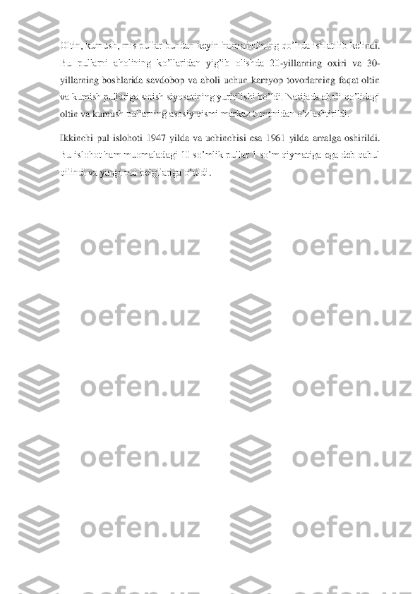 Oltin, kumush, mis pullar bundan keyin ham aholining qo’lida ishlatilib keli	ndi. 	
Bu  pullarni  aholining  ko’llaridan  yig’ib  olishda  20	-yillarning  oxiri  va  30	-	
yillarning  boshlarida  savdobop  va  aholi  uchun  kamyop  tovorlarning  faqat  oltin 
va kumish pullariga sotish siyosatining yuritilishi bo’ldi. Natijada aholi qo’lidagi 
oltin va kumu	sh pullarning asosiy qismi markaz tomonidan o’zlashtirildi.	 	
Ikkinchi  pul  islohoti  1947  yilda  va  uchinchisi  esa  1961  yilda  amalga  oshirildi. 
Bu islohot ham muomaladagi 10 so’mlik pullar 1 so’m qiymatiga ega deb qabul 
qilindi va yangi pul belgilariga o’tildi	. 	
 
 	  