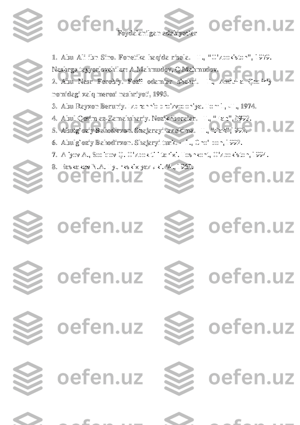 Foydalanilgan adabiyotlar	 	
 	 	
1.	 Abu  Ali  ibn  Sino.  Fonetika  haqida  risola. 	–Т.,  “O’zbekiston”,  1979. 	
Nashrga tayyorlovchilar: A.Mahmudov, Q.Mahmudov.	 	
2.	 Abu  Nasr  Forobiy.  Fozil  odamlar 	shahri. 	–Т.,  Abdulla  Qodiriy 	
nomidagi xalq merosi nashriyoti, 1993.	 	
3.	 Abu Rayxon Berun	iy. 	Izbrannie proizvedeniya. Тom 1, 	-Т.,	 1974.	 	
4.	 Abul Qosim az	-Zamahshariy. Nozik iboralar. 	–Т., “Fan”, 1992.	 	
5.	 Abulg`oziy Bahodirxon. Shajarayi tarokima. 	–Т., “Fan”,1992.	 	
6.	 Abul	g`oziy Bahodirxon. Shajaryi turk. 	– Т., Cho’lpon, 1992.	 	
7.	 Aliyev A., Sodiqov Q. O’zbek tili tarixi. Тoshkent, O’zbekiston, 1994.	 	
8.	 Baskakov N.A. Тyurkskix yazыki. M., 1960.	 	
  