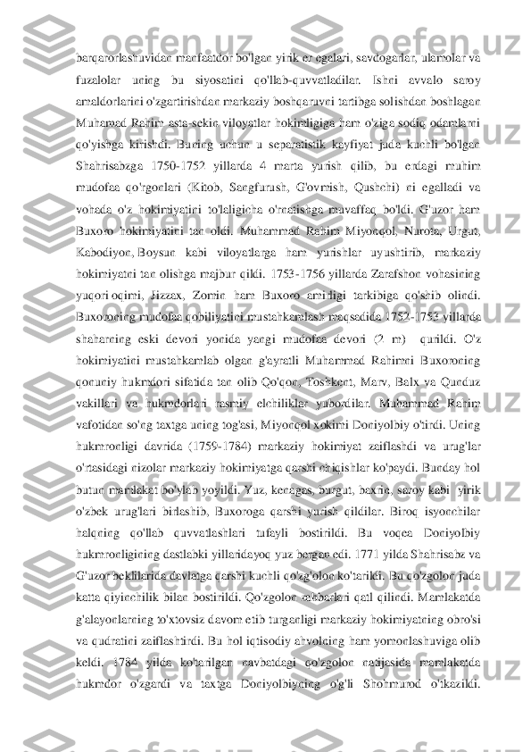 barqarorlashuvidan manfaatdor bo'lgan yirik er egalari, savdogarlar, ulamolar va 
fuzalolar  uning  bu  siyosatini  qo'llab	-quvvatladilar.  Ishni  avvalo  saroy 	
amaldorlarini o'zgartirishdan markaziy boshqaruvni tartibga sol	ishdan boshlagan 	
Muhamad  Rahim  asta	-sekin  viloyatlar  hokimligiga  ham  o'ziga  sodiq  odamlarni 	
qo'yishga  kirishdi.  Buning  uchun  u  separatistik  kayfiyat  juda  kuchli  bo'lgan 
Shahrisabzga  1750	-1752  yillarda  4  marta  yurish  qilib,  bu  erdagi  muhim 	
mudofaa  qo'rgonla	ri  (Kitob,  Sangfurush,  G'ovmish,  Qushchi)  ni  egalladi  va 	
vohada  o'z  hokimiyatini  to'laligicha  o'rnatishga  muvaffaq  bo'ldi.  G'uzor  ham 
Buxoro  hokimiyatini  tan  oldi.  Muhammad  Rahim  Miyonqol,  Nurota,  Urgut, 
Kabodiyon,	 Boysun  kabi  viloyatlarga  ham  yurishlar  uy	ushtirib,  markaziy 	
hokimiyatni  tan  olishga  majbur  qildi.  1753	-1756  yillarda  Zarafshon  vohasining 	
yuqori	 oqimi,  Jizzax,  Zomin  ham  Buxoro  amirligi  tarkibiga  qo'shib  olindi. 	
Buxoroning mudofaa qobiliyatini mustahkamlash maqsadida 1752	-1753 yillarda 	
shaharning	 eski  devori  yonida  yangi  mudofaa  devori  (2  m)	   qurildi.  O'z 	
hokimiyatini  mustahkamlab  olgan  g'ayratli  Muhammad  Rahimni  Buxoroning 
qonuniy  hukmdori  sifatida  tan  olib  Qo'qon,  Toshkent,  Marv,  Balx  va  Qunduz 
vakillari  va  hukmdorlari  rasmiy  elchiliklar  yubord	ilar.  Muhammad  Rahim 	
vafotidan so'ng taxtga uning tog'asi, Miyonqol xokimi Doniyolbiy o'tirdi. Uning 
hukmronligi  davrida  (1759	-1784)  markaziy  hokimiyat  zaiflashdi  va  urug'lar 	
o'rtasidagi nizolar markaziy hokimiyatga qarshi chiqishlar ko'paydi. Bunday hol 
butun  mamlakat  bo'ylab  yoyildi.	 Yuz,  kenagas,  burgut,  baxrin,  saroy  kabi 	 yirik 	
o'zbek  urug'lari  birlashib,  Buxoroga  qarshi  yurish  qildilar.  Biroq  isyonchilar 
halqning  qo'llab  quvvatlashlari  tufayli  bostirildi.  Bu  voqea  Doniyolbiy 
hukmronligining dastlabki 	yillaridayoq yuz bergan edi. 1771 yilda Shahrisabz va 	
G'uzor beklilarida davlatga qarshi kuchli qo'zg'olon ko'tarildi. Bu qo'zgolon juda 
katta  qiyinchilik  bilan  bostirildi.  Qo'zgolon  rahbarlari  qatl  qilindi.  Mamlakatda 
g'alayonlarning to'xtovsiz davom etib	 turganligi markaziy hokimiyatning obro'si 	
va  qudratini  zaiflashtirdi.  Bu  hol  iqtisodiy  ahvolning  ham  yomonlashuviga  olib 
keldi.  1784  yilda  ko'tarilgan  navbatdagi  qo'zgolon  natijasida  mamlakatda 
hukmdor  o'zgardi  va  taxtga  Doniyolbiyning  o'g'li  Shohmurod  o'	tkazildi.  
