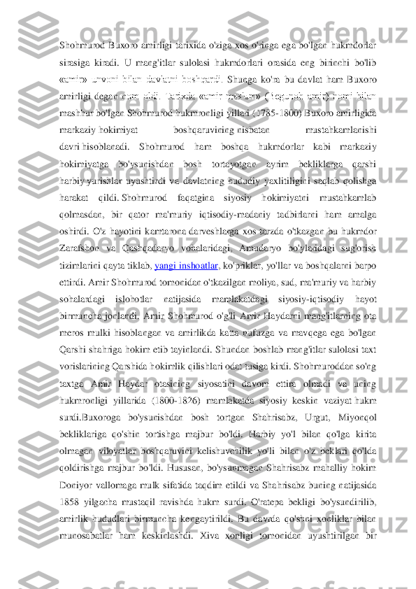 Shohmurod  Buxoro  amirligi  tarixida  o'ziga  xos  o'ringa  ega  bo'lgan  hukmdorlar 
sirasiga  kiradi.  U  mang'itlar  sulolasi  hukmdorlari  orasida  eng  birinchi  bo'lib 
«amir»  unvoni  bilan  davlatni  boshqardi. 	Shunga  ko'ra  bu  davlat  ham  Buxoro 	
amirligi  degan  n	om  oldi.  Tarixda  «amir  mas'um»  (Begunoh  amir)  nomi  bilan 	
mashhur bo'lgan Shohmurod hukmronligi yillari (1785	-1800) Buxoro amirligida 	
markaziy	 hokimiyat  boshqaruvining	 nisbatan  mustahkamlanishi 	
davri	 hisoblanadi.  Shohmurod  ham  boshqa  hukmdorlar  kabi  markazi	y 	
hokimiyatga  bo'ysunishdan  bosh  tortayotgan  ayrim  bekliklarga  qarshi 
harbiy	 yurishlar  uyushtirdi  va  davlatning  hududiy  yaxlitiligini  saqlab  qolishga 	
harakat  qildi.	 Shohmurod  faqatgina  siyosiy  hokimiyatni  mustahkamlab 	
qolmasdan,  bir  qator  ma'muriy  iqtisodi	y-madaniy  tadbirlarni  ham  amalga 	
oshirdi.  O'z  hayotini  kamtarona	 darveshlarga  xos  tarzda  o'tkazgan  bu  hukmdor 	
Zarafshon  va  Qashqadaryo  vohalaridagi,  Amudaryo  bo'ylaridagi  sug'orish 
tizimlarini qayta tiklab,	 yangi inshoatlar	, ko'priklar, yo'llar va boshqalarni barpo 	
ettirdi. Amir Shohmurod tomonidan o'tkazilgan moliya, sud, ma'muriy va harbiy 
sohalardagi  islohotlar  natijasida  mamlakatdagi  siyosiy	-iqtisodiy  h	ayot 	
birmuncha  jonlandi.  Amir  Shohmurod  o'g'li  Amir  Haydarni  mang'itlarning  ota 
meros  mulki  hisoblangan  va  amirlikda  katta  nufuzga  va  mavqega  ega  bo'lgan 
Qarshi  shahriga  hokim  etib  tayinlandi.  Shundan  boshlab  mang'itlar  sulolasi  taxt 
vorislarining Qarshida	 hokimlik qilishlari odat tusiga kirdi. Shohmuroddan so'ng 	
taxtga  Amir  Haydar  otasining  siyosatini  davom  ettira  olmadi  va  uning 
hukmronligi  yillarida  (1800	-1826)  mamlakatda  siyosiy  keskin  vaziyat	 hukm 	
surdi.Buxoroga  bo'ysunishdan  bosh  tortgan  Shahrisabz,  U	rgut,  Miyonqol 	
bekliklariga  qo'shin  tortishga  majbur  bo'ldi.  Harbiy  yo'l  bilan  qo'lga  kirita 
olmagan  viloyatlar  boshqaruvini  kelishuvchilik  yo'li  bilan  o'z  beklari  qo'lda 
qoldirishga  majbur  bo'ldi.  Hususan,  bo'ysunmagan  Shahrisabz  mahalliy  hokim 
Doniyor  va	llomaga  mulk  sifatida  taqdim  etildi  va  Shahrisabz  buning  natijasida 	
1858  yilgacha  mustaqil  ravishda  hukm  surdi.  O'ratepa  bekligi  bo'ysundirilib, 
amirlik  hududlari  birmuncha  kengaytirildi.  Bu  davrda  qo'shni  xonliklar  bilan 
munosabatlar  ham  keskinlashdi.  Xiv	a  xonligi  tomonidan  uyushtirilgan  bir  