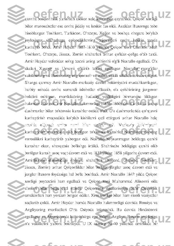 qancha  bosqinchilik yurishlari  asosan xalq  ko'magida  qaytarildi.  Qo'qon  xonligi 
bilan  munosabatlar  esa  ancha  jiddiy  va  keskin  tus  oldi.  Azaldan  Buxoroga  tobe 
hisoblangan  Toshkent,  Turkiston,  O'ratepa,  Xo'jan  va  boshqa 	chegara  bo'ylab 	
joylashgan  shaharlarga  qo'qonliklarning  tajovuzlari  ancha  keskin  tarzda 
kuchayib  bordi.  Amir  Haydar  1807	-1810  yillarda  Qo'qon  xoni  Olimxon  bilan 	
Toshkent,  O'ratepa,  Jizzax,  Zomin  shaharlari  uchun  qo'ldan	-qo'lga  o'tib  turdi. 	
Amir  Haydar  vafo	tidan  so'ng  taxtni  uning  uchinchi  o'g'li  Nasrullo  egalladi.  O'z 	
akalari  Xusayn  va  Umarni  o'ldirib  taxtni  egallagan  Nasrullo  mang'itlar 
sulolasining  va  Buxoroning  eng  qonxo'r  va  zolim  vakili  sifatida  tarixda  qolgan. 
Shunga  qarmay  Amir  Nasrullo  markaziy  davl	at  hokimiyatni  mustahkamlagan, 	
harbiy  sohada  ancha  samarali  islohotlar  o'tkazib,  o'z  qo'shinining  jangovor 
holatini  oshirgan,  mamlakatning  hududiy  yaxlitligini  birmuncha  tiklagan 
hukmdor  ham  edi.  mir  Nasrullo  hukmronligi  (1826	-1860)  davri  ichki  va  tashqi 	
dushmanlar  bilan  to'xtovsiz  kurashlar  ostida  o'tdi.  O'z  dushmanlarida  qo'rquvni 
kuchaytirish  maqsadida  ko'plab  kishilarni  qatl  ettirgani  uchun  Nasrullo  halq 
orasida  «Qassob  amir»  nomi  bilan  atalgan  edi.  Markaziy  hokimiyatni 
kuchaytirish  maqsadida  olib  boril	gan  to'xtovsiz  kurashlar  Nasrulloga  nisbatan 	
norozilikni  kuchaytirib  yuborgan  edi.  Nasrullo  bo'ysunmagan  beklarga  qarshi 
kurashar  ekan,  shavqatsiz  bo'lishga  intildi.  Shahrisabz  bekligiga  qarshi  olib 
borilgan kurash uzoq vaqt davom etdi va 1832 yildan 1858 	yilgacha davom etdi. 	
Amirlikning  shimolidagi  chegara  shaharlari  (Xo'jand,  O'ratepa,  Toshkent, 
Jizzax,  Zomin)  uchun  Qo'qonliklar  bilan  bo'lgan  janglar  uzoq  davom  etdi  va 
janglar  Buxoro  foydasiga  hal  bo'la  boshladi.  Amir  Nasrullo  1842  yilda  Qo'qon 
xonligi  po	ytaxtini  ham  egalladi  va  Qo'qon  xoni  Muhammad  Alixonni  oila 	
a'zolari  bilan  birga  qatl  ettirdi.  Qo'qonning  egallanishiga  ba'zi  Qo'qonlik 
amaldorlari  ham  yordam  bergan  edilar.  Xiva xonligi  bilan ham  nizoli vaziyatlar 
saqlanib  qoldi.  Amir  Haydar  hamda  Nasrull	o  hukmronligi  davrida  Rossiya  va 	
Angliyaning  manfaatlari  O'rta  Osiyoda  to'qnashdi.  Bu  davrda  Hindistonni 
egallagan va Afgonistonda katta ta'sirga ega bo'lgan Angliya, Buxoro amirligiga 
o'z  vakillarini  yubora  boshlaydi.  U  IX  asrning  30	-40  yillarida  amirlikd	a  bir  