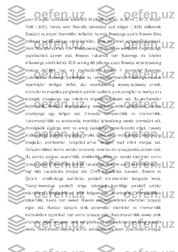 qancha  ingliz  razvedkasi  xodimlari  Murkroft  (1824),  A.Berns  (1831),  Mayor 
Volf  (1843),  hamda  amir  Nasrulla  tomonidan  qatl  etilgan  (1838)  polkovnik 
Stoddart  va  mayor  Konnolilar  bo'lishib,  bu  erda  Rossiyaga  qarshi  Buxoro	-Xiva 	
ittifoqini  tashkil  qilishg	a  urinib  ko'rdilar,  biroq  bu  urinish  natijasiz  yakunlandi. 	
Amir  Nasrullo  davrida  chor  Rossiyasining  O'rta  Osiyo  xonliklari  chegaralariga 
yaqinlashishi  davom  etdi.  Rossiya  hukumati  ham  Buxoroga  o'z  ta'sirini 
o'tkazishga urinib ko'rdi. XIX asrning 60 yillari	ga qadar Rossiya imperiyasining 	
maxsus  elchilari  ham  o'z  manfaatlarini  ko'zlab  4  marotaba  Buxoroga 
yuborildilar.  Buxoroga  yuborilgan  bu  rus  maxfiy  hizmati  vakillariga  maxsus 
topshiriqlar  berilgan  bo'lib,  ular  mamlakatning  siyosiy	-iqtisodiy  ahvoli, 	
shaharla	r va mudofaa qo'rg'onlari,	 qo'shin tuzilishi, quro	-yarog'lar va boshqa shu 	
strategik  ahamiyatga  ega  holatlarni  o'rganishlari  lozim  edi.  Bu  ma'lumotlar 
keyinchalik  Rossiya  imperiyasining  xonliklarini  istilo  qilishlarida  muhim 
ahamiyatga  ega  bo'lgan  edi.  3	-m	asala:  Dehqonchilik  va  chorvachilik, 	
hunarmandchilik  va  savdo	-sotiq  mamlakat  iqtisodining  asosiy  tarmoqlari  edi. 	
Avvalgidek  davlatga  amir  va  uning  yaqinlariga  qarashli	 davlat  erlari,  hususiy 	
mulkdorlarga  tegishli  er	-mulklar  (mulki  holis),  diniy  mahkamalar,	 madrasa  va 	
masjidlar,  qabristonlar  harajatlari	 uchun  berilgan  vaqf  erlari  mavjud  edi. 	
Dehqonchilikda	 barcha  sohalar  an'anaviy  ravishda  o'z  taraqqiyotida  davom  etdi. 	
Bu  davrda  ayniqsa  uzumchilik,  sholikorlik,  paxta  va  tamaki  etishtirish  ancha 
taraqqiy etdi	. Chorvachilik amirlik hududidagi bepayon dasht va cho'llar tog' va 	
tog'  oldi  hududlarida  mavjud  edi.  Cho'l  xududlarida  xususan,  Buxoro  va 
Qarshi	   	atroflaridagi  dashtlarda  qorako'l  teri	 etishtirish  kengayib  bordi. 	
Tashqi	 bozordagi  qorako'l  teriga  talabnin	g  kuchliligi  qorako'l  qo'ylar 	
etishtirishni  kengaytirishga  olib  kelgan  edi.  Shuningdek,  chorvachilikda 
yilqichilik,  bunda  ham  asosan  Buxoro  qorabayir  otlarini  etishtirish  taraqqiy 
etgan  edi.  Bundan  tashqari  yirik  qoramollar  etishtirish  va  chorvachilik 
mahs	ulotlari  tayyorlash  ham  ancha  taraqqiy  etdi.  Hunarmandchilik  asosiy  yirik 	
shaharlar  bilan  bir  qator  yirik  qo'rg'onlar  va  qishloqlarda  ham  keng  tarqalib 
bordi.  Hunarmandchilikning	 barcha  sohalarida  o'z  kasb  uyushmalari  mavjud  