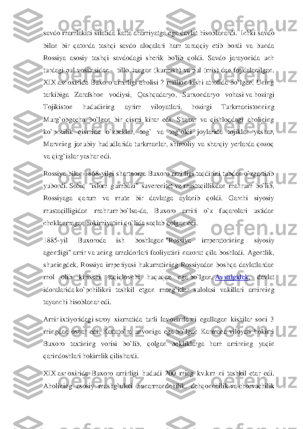 savdo mamlak	ati sifatida katta ahamiyatga ega davlat hisoblanardi. 	 Ichki savdo 	
bilan  bir  qatorda  tashqi  savdo  aloqalari  ham  taraqqiy  etib  bordi  va  bunda 
Rossiya  asosiy  tashqi  savdodagi  sherik  bo'lib  qoldi.  Savdo  jarayonida  uch 
turdagi  pul vositasidan 	– tillo,  tangan 	(kumush)  va pul  (mis)  dan  foydalanilgan. 	
XIX	 asr	 oxirida  Buxoro  amirligi  aholisi  2  million  kishi  atrofida  bo`lgan.  Uning 	
tarkibiga  Zarafshon  vodiysi,  Qashqadaryo,  Surxondaryo  vohasi	 va	 hozirgi 	
Tojikiston  hududining  ayrim  viloyatlari,  hozirgi  Turkmanistonni	ng 	
Murg`obgacha  bo`lgan  bir  qismi  kirar  edi.  Shahar  va  qishloqdagi  aholining 
ko`pchilik  qismida  o`zbeklar,  tog`  va  tog`oldi  joylarida  tojiklar  yashar, 
Marvning  janubiy  hududlarida  turkmanlar,  shimoliy  va  sharqiy  yerlarda  qozoq 
va qirg`izlar yashar edi.	 	
Ros	siya bilan 1868	-yilgi shartnoma Buxoro amirligi taqdirini tubdan o`zgartirib 	
yubordi.	 Sobiq  "islom  gumbazi"  suverenitet	 va	 mustaqillikdan  mahrum  bo`lib, 	
Rossiyaga  qaram  va  mute  bir  davlatga  aylanib  qoldi.  Garchi  siyosiy 
mustaqilligidan  mahrum	 bo`lsa	-da,  Bu	xoro  amiri  o`z  fuqarolari  ustidan 	
cheklanmagan hokimiyatini qo`lida saqlab qolgan edi.	 	
1885	-yil  Buxoroda  ish  boshlagan	 "Rossiya  imperatorining  siyosiy 	
agentligi"	 amir	 va	 uning  amaldorlari  faoliyatini  nazorat  qila  boshladi.  Agentlik, 	
shuningdek,  Rossiya  imp	eriyasi  hukumatining  Rossiyadan  boshqa  davlatlardan 	
mol  olib  kirishni  taqiqlovchi  huquqqa  ega	 bo`lgan.	 Avvalgidek	,  davlat 	
idoralarida	 ko`pchilikni  tashkil  etgan  man	g`itlar  sulolasi  vakillari  amirning 	
tayanchi hisoblanar edi.	 	
Amir	 ixtiyoridagi	 saroy  xizmatida  turli  lavozimlarni  egallagan  kishilar  soni  3 	
mingdan  oshar  edi.  Kattato`ra  unvoniga  ega	 bo`lgan  Karmana  viloyati  hokimi 	
Buxoro  taxtining  vorisi  bo`lib,  qolgan  be	kliklarga  ham  amirning  yaqin 	
qarindoshlari hokimlik qilishardi.	 	
XIX	 asr	 oxirida  Buxoro  amirligi  hududi  200  ming  kv.km  ni  tashkil  etar  edi. 	
Aholining  asosiy  mashg`uloti  hunarmandchilik,  dehqonchilik	 va	 chorvachilik  