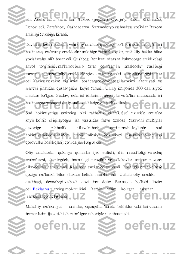 edi.  Ancha  katta  shaharlari:  Buxoro  (poyta	xt),  Chorjo`y,  Kitob,  Shahrisabz, 	
Denov  edi.  Zarafshon,  Qashqadaryo,  Surxondaryo	 va	 boshqa  vodiylar  Buxoro 	
amirligi tarkibiga kirardi.	 	
Davlat  ishlarini  boshqaruvchi  oliy  amaldor	 qushhegi	 bo`lib,  u  soliqlar  yig`imini 	
boshqarar,  ma'muriy  amaldorlar  tarkibiga	 rahbarlik  qilar,  mahalliy  beklar  bilan 	
yozishmalar  olib  borar  edi.	 Qushbegi  har  kuni  shaxsan  hukmdorga  amirlikdagi 	
ahvol  to`g`risida	 ma'lumot	 berib  turar  edi.	 Barcha  amaldorlar  qushbegi 	
tomonidan,  faqat  oliy  amaldorlargina  amirning  o`zi  tomonidan  tayinlan	ar 	
edi.	 Xazina	 va	 zakot  yig`imini  boshqargan	 devonbegi	 lavozimi  ahamiyati  va 	
mavqei  jihatidan  qushbegidan  keyin  turardi.  Uning  ixtiyorida  300  dan  ziyod 
amaldor	 bo`lgan.  Sudlov,  notariat  ishlarini,  ruhoniylar	 va	 ta'lim  muassasalarini 	
boshqargan boshqozi din	iy	-sudlov ishlariga rahbarlik qilardi.	 	
Sud  hokimiyatiga  amirning  o`zi  rahbarlik  qilardi.	 Sud  tizimida  amirdan 	
keyin	 ko`rib  chiqilayotgan  ish  yuzasidan  fatvo  (xulosa)  tuzuvchi  muftiylar 	
devoniga  rahbarlik  qiluvchi	 bosh  qozi	 turardi.	 Joylarda  sud 	
hokimiyatin	i qozilar	 idora  etardi.	 Politsiya  hokimiyati  esa	 mirshablar	 (tungi 	
qorovullar boshliqlari) qo`lida jamlangan edi.	 	
Oliy  amaldorlar  qatoriga  qonunlar  ijro  etilishi,  din  musaffoligi	 va	 axloq 	
muhofazasi,  shuningdek,  bozordagi  tarozilar  va  o`lchovlar  ustidan  na	zorat 	
qiluvchi	 rais	 ham  kirardi.  Rais  bosh  qoziga	 bo`ysunardi.  Bosh  rais  amir	 va	 bosh 	
qoziga  ma'lumot  bilan  shaxsan  kelishi  mumkin  edi.  Uchala  oliy  amaldor 	—	 	
qushbegi,  devonbegi	 va	 bosh  qozi  har  doim  Buxoroda  bo`lishi  lozim 	
edi.	 Beklar	 va	 ularning	 mol	-mulkini  harbiy  ta'lim  ko`rgan  askarlar 	—	
 navkarlar	 qo`riqlashardi.	 	
Mahalliy  ma'muriyat 	—	 aminlar,  oqsoqollar	 hamda  bekliklar  vakillari	 va	 amir 	
farmonlarini ijro ctishi	 shart	 bo`lgan ruhoniylar	dan iborat edi.	  