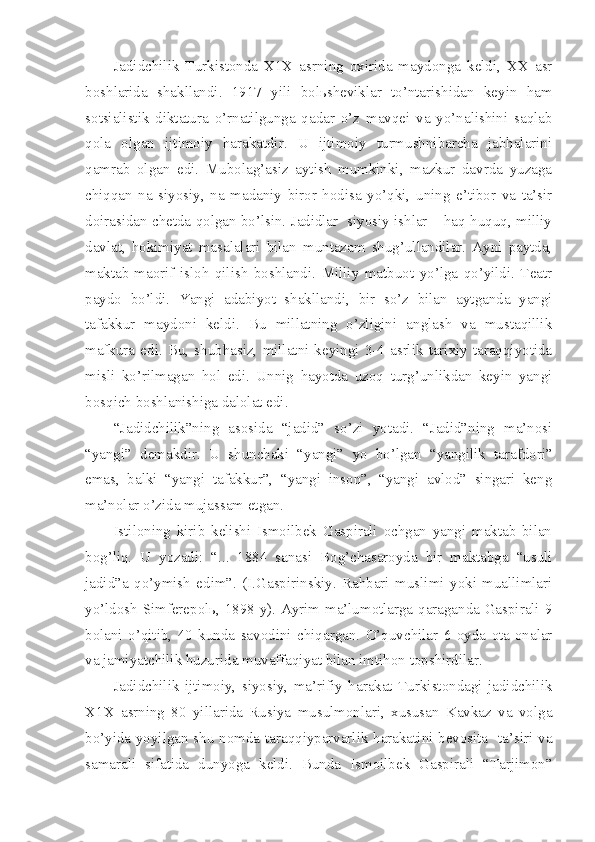 Jadidchilik   Turkistonda   X1X   asrning   oxirida   maydonga   keldi,   XX   asr
boshlarida   shakllandi.   1917   yili   bolьsheviklar   to’ntarishidan   keyin   ham
sotsialistik   diktatura   o’rnatilgunga   qadar   o’z   mavqei   va   yo’nalishini   saqlab
qola   olgan   ijtimoiy   harakatdir.   U   ijtimoiy   turmushnibarcha   jabhalarini
qamrab   olgan   edi.   Mubolag’asiz   aytish   mumkinki,   mazkur   davrda   yuzaga
chiqqan   na   siyosiy,   na   madaniy   biror   hodisa   yo’qki,   uning   e’tibor   va   ta’sir
doirasidan chetda qolgan bo’lsin. Jadidlar  siyosiy ishlar – haq-huquq, milliy
davlat,   hokimiyat   masalalari   bilan   muntazam   shug’ullandilar.   Ayni   paytda,
maktab-maorif   isloh   qilish   boshlandi.   Milliy   matbuot   yo’lga   qo’yildi.   Teatr
paydo   bo’ldi.   Yangi   adabiyot   shakllandi,   bir   so’z   bilan   aytganda   yangi
tafakkur   maydoni   keldi.   Bu   millatning   o’zligini   anglash   va   mustaqillik
mafkura   edi.  Bu,  shubhasiz,   millatni   keyingi  3-4   asrlik  tarixiy  taraqqiyotida
misli   ko’rilmagan   hol   edi.   Unnig   hayotda   uzoq   turg’unlikdan   keyin   yangi
bosqich boshlanishiga dalolat edi.
“Jadidchilik”ning   asosida   “jadid”   so’zi   yotadi.   “Jadid”ning   ma’nosi
“yangi”   demakdir.   U   shunchaki   “yangi”   yo   bo’lgan   “yangilik   tarafdori”
emas,   balki   “yangi   tafakkur”,   “yangi   inson”,   “yangi   avlod”   singari   keng
ma’nolar o’zida mujassam etgan.
Istiloning   kirib   kelishi   Ismoilbek   Gaspirali   ochgan   yangi   maktab   bilan
bog’liq.   U   yozadi:   “...   1884   sanasi   Bog’chasaroyda   bir   maktabga   “usuli
jadid”a   qo’ymish   edim”.   (I.Gaspirinskiy.   Rahbari   muslimi   yoki   muallimlari
yo’ldosh Simferepolь, 1898 y). Ayrim ma’lumotlarga qaraganda Gaspirali 9
bolani   o’qitib,   40   kunda   savodini   chiqargan.   O’quvchilar   6   oyda   ota-onalar
va jamiyatchilik huzurida muvaffaqiyat bilan imtihon topshirdilar.
Jadidchilik   ijtimoiy,   siyosiy,   ma’rifiy   harakat   Turkistondagi   jadidchilik
X1X   asrning   80   yillarida   Rusiya   musulmonlari,   xususan   Kavkaz   va   volga
bo’yida yoyilgan shu nomda taraqqiyparvarlik harakatini bevosita   ta’siri va
samarali   sifatida   dunyoga   keldi.   Bunda   Ismoilbek   Gaspirali   “Tarjimon” 