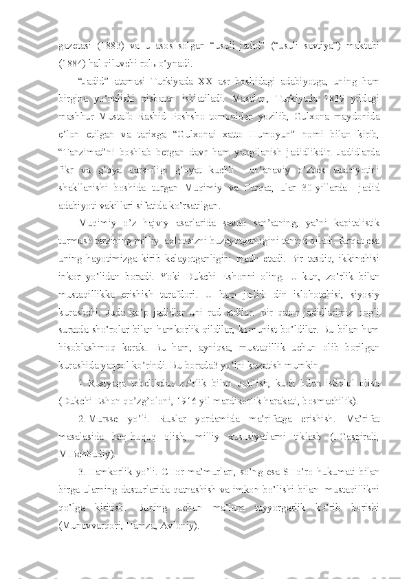 gazetasi   (1883)   va   u   asos   solgan   “usuli   jadid”   (“usuli   savtiya”)   maktabi
(1884) hal qiluvchi rolь o’ynadi.
“Jadid”   atamasi   Turkiyada   XX   asr   boshidagi   adabiyotga,   uning   ham
birgina   yo’nalishi   nisbatan   ishlatiladi.   Masalan,   Turkiyada   1839   yildagi
mashhur   Mustafo   Rashid   Poshsho   tomonidan   yozilib,   Gulxona   maydonida
e’lon   etilgan   va   tarixga   “Gulxonai   xatto   Humoyun”   nomi   bilan   kirib,
“Tanzimat”ni   boshlab   bergan   davr   ham   yangilanish   jadidlikdir.   Jadidlarda
fikr   va   g’oya   qarshiligi   g’oyat   kuchli     an’anaviy   o’zbek   adabiyotini
shakllanishi   boshida   turgan   Muqimiy   va   Furqat,   ular   30-yillarda     jadid
adabiyoti vakillari sifatida ko’rsatilgan.
Muqimiy   o’z   hajviy   asarlarida   savdo   san’atning,   ya’ni   kapitalistik
turmush tarzining milliy  axloqsizni buzayotganligini tanqid qiladi. furqat esa
uning   hayotimizga   kirib   kelayotganligini   madh   etadi.   Bir   tasdiq,   ikkinchisi
inkor   yo’lidan   boradi.   Yoki   Dukchi   Eshonni   oling.   U   kun,   zo’rlik   bilan
mustaqillikka   erishish   tarafdori.   U   ham   jadid:   din   islohotchisi,   siyosiy
kurashchi.   Juda   ko’p   jadidlar   uni   rad   etdilar.   Bir   qator   jadidlarimiz   ongli
suratda sho’rolar bilan hamkorlik qildilar, komunist bo’ldilar. Bu bilan ham
hisoblashmoq   kerak.   Bu   ham,   ayniqsa,   mustaqillik   uchun   olib   borilgan
kurashida yaqqol ko’rindi. Bu borada3 yo’lni kuzatish mumkin.
1. Rusiyaga   tobelikdan   zo’rlik   bilan   qutilish,   kuch   bilan   istiqlol   olish
(Dukchi Eshon qo’zg’oloni, 1916 yil mardikorlik harakati, bosmachilik).
2. Mursse   yo’li.   Ruslar   yordamida   ma’rifatga   erishish.   Ma’rifat
masalasida   haq-huquq   olish,   milliy   xususiyatlarni   tiklash   (I.Gaspirali,
M.Behbudiy).
3. Hamkorlik yo’li. CHor ma’murlari, so’ng esa SHo’ro hukumati bilan
birga ularning dasturlarida qatnashish va imkon bo’lishi bilan   mustaqillikni
qo’lga   kiritish.   Buning   uchun   ma’lum   tayyorgarlik   ko’rib   borishi
(Munavvarqori, Hamza, Avloniy). 