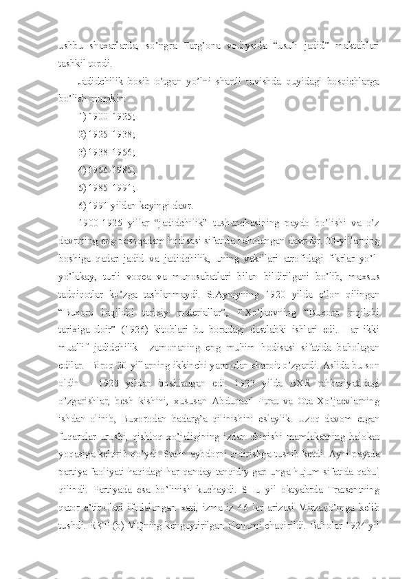 ushbu   shaxarlarda,   so’ngra   Farg’ona   vodiysida   “usuli   jadid”   maktablari
tashkil topdi.
Jadidchilik   bosib   o’tgan   yo’lni   shartli   ravishda   quyidagi   bosqichlarga
bo’lish mumkin:
1) 1900-1925;
2) 1925-1938;
3) 1938-1956;
4) 1956-1985;
5) 1985-1991;
6) 1991 yildan keyingi davr.
1900-1925   yillar   “jadidchilik”   tushunchasining   paydo   bo’lishi   va   o’z
davrining eng peshqadam hodisasi sifatida baholangan davridir. 20-yillarning
boshiga   qadar   jadid   va   jadidchilik,   uning   vakillari   atrofidagi   fikrlar   yo’l-
yo’lakay,   turli   voqea   va   munosabatlari   bilan   bildirilgani   bo’lib,   maxsus
tadqiqotlar   ko’zga   tashlanmaydi.   S.Ayniyning   1920   yilda   e’lon   qilingan
“Buxoro   inqilobi   tarixiy   materiallar”,   F.Xo’jaevning   “Buxoro   inqilobi
tarixiga   doir”   (1926)   kitoblari   bu   boradagi   dastlabki   ishlari   edi.   Har   ikki
muallif   jadidchilik     zamonaning   eng   muhim   hodisasi   sifatida   baholagan
edilar.  Biroq 20-yillarning ikkinchi yarmidan sharoit o’zgardi. Aslida bu son
oldin   –   1923   yildan   boshlangan   edi.   1923   yilda   BXR   rahbariyatidagi
o’zgarishlar,   besh   kishini,   xususan   Abdurauf   Fitrat   va   Ota   Xo’jaevlarning
ishdan   olinib,   Buxorodan   badarg’a   qilinishini   eslaylik.   Uzoq   davom   etgan
fuqarolar   urushi,   qishloq   xo’jaligining   izdan   chiqishi   mamlakatning   halokat
yoqasiga keltirib qo’ydi. Stalin aybdorni qidirishga tushib ketdi. Ayni paytda
partiya faoliyati haqidagi har qanday tanqidiy gap unga hujum sifatida qabul
qilindi.   Partiyada   esa   bo’linish   kuchaydi.   SHu   yil   oktyabrda   Tratsentning
qator   e’tiroflari   ifodalangan   xati,   izma-iz   46   lar   arizasi   Mirzaqo’mga   kelib
tushdi. RKP (b) MQning kengaytirilgan Plenumi chaqirildi. Baholar 1924 yil 