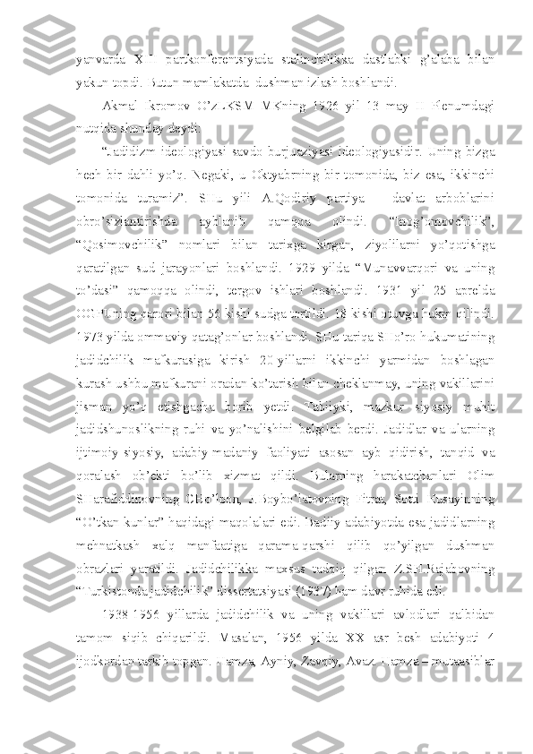 yanvarda   XIII   partkonferentsiyada   stalinchilikka   dastlabki   g’alaba   bilan
yakun topdi. Butun mamlakatda  dushman izlash boshlandi.
Akmal   Ikromov   O’zLKSM   MKning   1926   yil   13   may   II   Plenumdagi
nutqida shunday deydi:
“Jadidizm   ideologiyasi   savdo   burjuaziyasi   ideologiyasidir.   Uning   bizga
hech   bir   dahli   yo’q.   Negaki,   u   Oktyabrning   bir   tomonida,   biz   esa,   ikkinchi
tomonida   turamiz”.   SHu   yili   A.Qodiriy   partiya   –   davlat   arboblarini
obro’sizlantirishda   ayblanib   qamqqa   olindi.   “Inog’omovchilik”,
“Qosimovchilik”   nomlari   bilan   tarixga   kirgan,   ziyolilarni   yo’qotishga
qaratilgan   sud   jarayonlari   boshlandi.   1929   yilda   “Munavvarqori   va   uning
to’dasi”   qamoqqa   olindi,   tergov   ishlari   boshlandi.   1931   yil   25   aprelda
OGPUning qarori bilan 56 kishi sudga tortildi. 18 kishi otuvga hukm qilindi.
1973 yilda ommaviy qatag’onlar boshlandi. SHu tariqa SHo’ro hukumatining
jadidchilik   mafkurasiga   kirish   20-yillarni   ikkinchi   yarmidan   boshlagan
kurash ushbu mafkurani oradan ko’tarish bilan cheklanmay, uning vakillarini
jisman   yo’q   etishgacha   borib   yetdi.   Tabiiyki,   mazkur   siyosiy   muhit
jadidshunoslikning   ruhi   va   yo’nalishini   belgilab   berdi.   Jadidlar   va   ularning
ijtimoiy-siyosiy,   adabiy-madaniy   faoliyati   asosan   ayb   qidirish,   tanqid   va
qoralash   ob’ekti   bo’lib   xizmat   qildi.   Bularning   harakatchanlari   Olim
SHarafiddinovning   CHo’lpon,   J.Boybo’latovning   Fitrat,   Sotti   Husayinning
“O’tkan kunlar” haqidagi maqolalari edi. Badiiy adabiyotda esa jadidlarning
mehnatkash   xalq   manfaatiga   qarama-qarshi   qilib   qo’yilgan   dushman
obrazlari   yaratildi.   Jadidchilikka   maxsus   tadqiq   qilgan   Z.SH.Rajabovning
“Turkistonda jadidchilik” dissertatsiyasi (1937) ham davr ruhida edi.
1938-1956   yillarda   jadidchilik   va   uning   vakillari   avlodlari   qalbidan
tamom   siqib   chiqarildi.   Masalan,   1956   yilda   XX   asr   besh   adabiyoti   4
ijodkordan tarkib topgan. Hamza, Ayniy, Zavqiy, Avaz. Hamza – mutaasiblar 