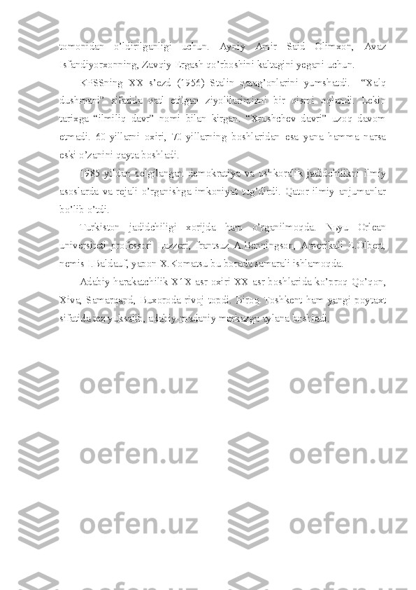 tomonidan   o’ldirilganligi   uchun.   Ayniy   Amir   Said   Olimxon,   Avaz
Isfandiyorxonning, Zavqiy Ergash qo’rboshini kaltagini yegani uchun.
KPSSning   XX   s’ezd   (1956)   Stalin   qatag’onlarini   yumshatdi.     “Xalq
dushmani”   sifatida   qatl   etilgan   ziyolilarimizni   bir   qismi   oqlandi.   Lekin
tarixga   “ilmiliq   davr”   nomi   bilan   kirgan.   “Xrushchev   davri”   uzoq   davom
etmadi.   60-yillarni   oxiri,   70-yillarning   boshlaridan   esa   yana   hamma   narsa
eski o’zanini qayta boshladi.
1985   yildan   belgilangan   demokratiya   va   oshkoralik   jadidchilikni   ilmiy
asoslarda   va   rejali   o’rganishga   imkoniyat   tug’dirdi.   Qator   ilmiy   anjumanlar
bo’lib o’tdi.
Turkiston   jadidchiligi   xorijda   ham   o’rganilmoqda.   Nьyu   Orlean
universiteti   professori   Lazzeri,   frantsuz   A.Benningson,   Amerikali   E.Olbert,
nemis I.Baldauf, yapon X.Komatsu bu borada samarali ishlamoqda.
Adabiy harakatchilik X1X asr oxiri XX asr boshlarida ko’proq Qo’qon,
Xiva, Samarqand, Buxoroda rivoj  topdi. Biroq Toshkent ham  yangi  poytaxt
sifatida tez yuksalib, adabiy-madaniy markazga aylana boshladi. 