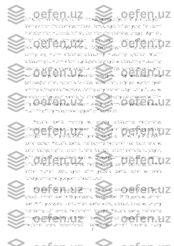 bo’lsa   ham   ikkilansangiz,   bu   fikrni   birovga  aytmay   qo’ya  qolish   yoki   juda   yaqin
kishingiz bilan o’rtoqlashishga intilasiz. Demak, paydo bo’lgan yangi fikr odamni
boshqalar   bilan   muloqotda   bo’lish,   ular   bilan   o’rtoqlashishga   undaydi.   Ayni   shu
jihati   fikrlashning   ijtimoiyligidan   darak   beradi.   Ushbu   sohada   o’zbek
psixologlaridan   E.G’oziyev   ishlarida   o’z   aksini   topgan.     Uning   tadqiqotlarida
aqlning   eng   muhim   sifatlaridan-tafakkurning   mustaqilligi   ajratiladi.   Muallif
tafakkurning bu muhim sifatini quyidagicha belgilaydi: «Tafakkurning mustaqilligi
deganda,   kishining   shaxsiy   tashabbusi   bilan   o’z   oldiga   konkret   maqsad,,   ya’ni
vazifalar   qo’ya   bilishi,   ular   yuzasidan   amaliy   va   ilmiy   xarakterdagi   faraz
(gipoteza)lar   qilish,   natijani   ko’z   oldiga   keltira   olishi,   qo’yilgan   vazifani   hyech
kimning ko’magisiz ko’rsatmasiz, o’zining aqliy izlanishi tufayli turli yo’l, usul va
vositalar topib mustaqil ravishda hal qilishdan iborat aqliy tushunish kerak». Olim
oliy   ta’lim   psixologiyasiga   doir   qator   uslubiy   qo’llanmalarni   yaratgan.   Xususan,
muallifning “Oliy maktab psixologiyasi” qo’llanmasidir. 
Yetuklik   davrida   mantiqiy   va   tanqidiy   tafakkurning   rivojlanishiga
to’xtaladigan bo’lasak, Fulds va Raven fikricha, 20 yoshlilarda   mantiqiy tafakkur
qobiliyati 100%, 30 yoshda 96%, 40 yoshda- 87, 50 da – 80 va 60 yoshda 75%ni
tashkil   etarkan.   Yetuklik   davrida     ntellektnning   rivojlanishi   ikki   faktor:   ichki   va
tashqi faktorga bog’liq. Iqtidor- bu ichki faktordir. Iqtidorli kishilarda bu jarayon,
ya’ni   rivojlanish   uzoq   davom   etadi   va   innovasiyalarning   kirib   kelishi   kechroq
bo’ladi.   Yetuklik   davrida   intellekt   rivojlanishining   tashqi   faktorlariga   ta’limni
kiritish   mumkin.   Zero,   aynan   ta’lim   yetuklik   davrida   qarish   va   psixik
funksiyalarning involyusiyasini to’xtatib turadi.  
Ye.I.Stepanova   yetuklik   davrining   intellektual   taraqqiyotining   uch   davrini
ajratadi.   Birinchi   davr-18-25   yoshgacha,   ikkinchi   davr-   26-35   gacha   va   uchinchi
davr   36-40   yoshgacha.   Ushbu   mikro   davrlar   xotira,   tafakkur,   diqqat   va   umumiy
intellekning   turli   tempda   rivojlanishini   farqlaydi.   Yetuklik   davrida   intellekning
nihoyatda   o’zgaruvchanligi   birinchi   davrda   kuzatiladi.   Keyingi   davrlarda   bu
rivojlanish   ancha   barqarorlanadi.   Ikkinchi   va   uchinchi   bosqichda   nutqiy
21 