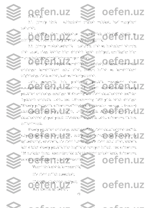 3. Xulqiy;
3.1.   Ijtimoiy   idrok   –   suhbatdoshni   tinglash   malakasi,   hazil-mutoyibani
tushunish;
3.2.   Ijtimoiy   o’zaro   ta’sirlashuv   –   hamkorlikda   ishlashga   shaylik   va
qobiliyatlilik, o’zaro jamoaviy ta’sirlashuvga qobiliyatlilik;
3.3.   Ijtimoiy   moslashuvchanlik   –   tushuntira   olish   va   boshqalarni   ishontira
olish   uquvi,   o’zga   kishilar   bilan   chiqishib   ketish   qobiliyati,   atrofdagilar   bilan
munosabatlarda samimiylikning namoyon etilishi.
3.4.   Ijtimoiy   tanqidiylik-   kamchiliklarni   aniqlash,   boshqalar   tomonidan
aniqlangan   kamchiliklarni   qabul   qilish,   tolerant   bo’lish   va   kamchiliklarni
to’g’rilashga o’zida xohish, kuch va imkoniyat topish.
Ushbu   paragrafda   bola   yoshlarning   yetuklik   mezonlarini   shaxs
xususiyatlariga   bog’liqligini   Kettelning   16   faktorli   so’rovnomasiva   shaxsiy
yetuklikni   aniqlashga   qaratilgan   M.Krozning“O’z-o’zini   aktuallashtirish   test”idan
foydalanib   aniqladik.   Ushbu   test   E.Shostromning   1963   yilda   ishlab   chiqilgan
“Shaxsiy   yo’nalganlik   so’rovnomasi”ning (Personal   Orientation   Inventory,   E.   Shostrom)
adaptasiya   qilingan   varianti   bo’lib,   uning   negizida   A.Maslouning   o’z-o’zini
aktuallashtirish g’oyasi  yotadi. O’zbekiston sharoitida ushbu so’rovnoma ilk bora
qo’llanilmoqda.
Shaxsiy yetuklikni aniqlashga qaratilgan  “O’z-o’zini aktuallashtirish test”ida
subyektning   vaqtda   kompetentligi,   qadriyatlarga   yo’nalganligi,   xulq-atvorning
egiluvchanligi, senzitivlik, o’z-o’zini hurmatlash, o’z-o’zini qabul qilish, kretivlik
kabi sifatlari shaxsiy yetuklik bilan bog’likligi namoyon bo’ladi. Test-so’rovnoma
126 punktdan iborat. Respondent ikki ta’kiddan birini tanlashi kerak. So’rovnoma
asosida aniqlanadigan 14 ta asosiy mezonlar:
- Vaqtni idrok etishda kompetentlik;
- O’z-o’zini qo’llab-quvvatlash;
- O’zini aktuallashtirish qadriyati;
- Xulq-atvorda egiluvchan;
42 